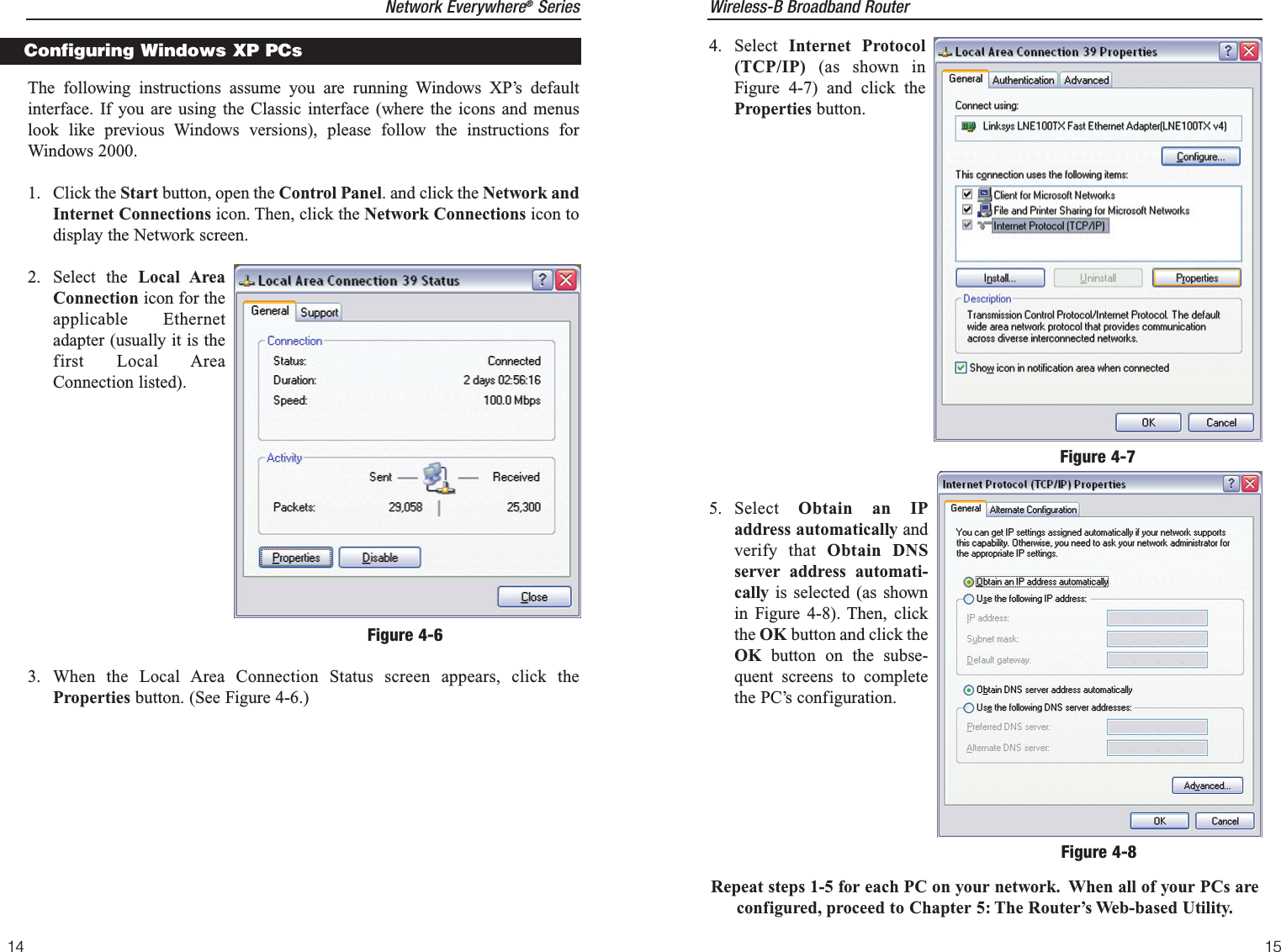 Wireless-B Broadband Router154. Select  Internet Protocol(TCP/IP) (as shown inFigure 4-7) and click theProperties button.5. Select  Obtain an IPaddress automatically andverify that Obtain DNSserver address automati-cally is selected (as shownin Figure 4-8). Then, clickthe OK button and click theOK button on the subse-quent screens to completethe PC’s configuration.Repeat steps 1-5 for each PC on your network. When all of your PCs areconfigured, proceed to Chapter 5: The Router’s Web-based Utility.Figure 4-7Figure 4-8Network Everywhere®Series14The following instructions assume you are running Windows XP’s defaultinterface. If you are using the Classic interface (where the icons and menuslook like previous Windows versions), please follow the instructions forWindows 2000.1. Click the Start button, open the Control Panel. and click the Network andInternet Connections icon. Then, click the Network Connections icon todisplay the Network screen.2. Select the Local AreaConnection icon for theapplicable Ethernetadapter (usually it is thefirst Local AreaConnection listed). 3. When the Local Area Connection Status screen appears, click theProperties button. (See Figure 4-6.)Configuring Windows XP PCsFigure 4-6