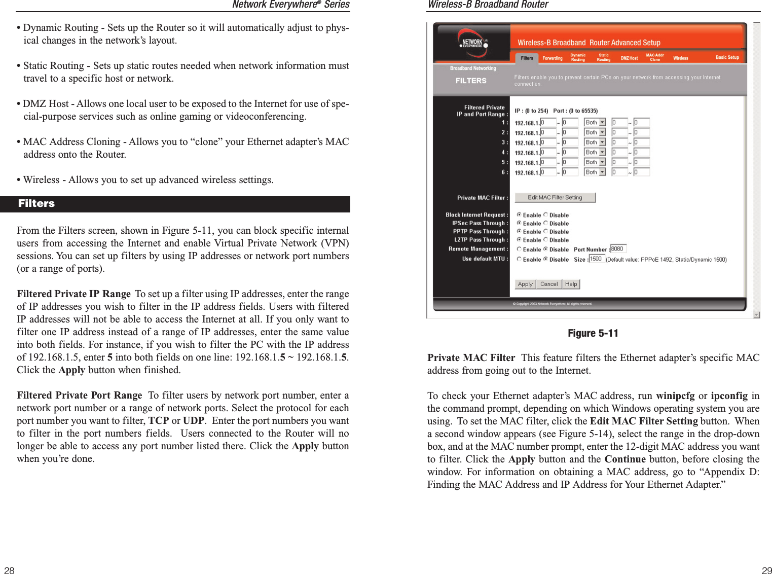 Wireless-B Broadband Router29Network Everywhere®Series•Dynamic Routing - Sets up the Router so it will automatically adjust to phys-ical changes in the network’s layout.•Static Routing - Sets up static routes needed when network information musttravel to a specific host or network.•DMZ Host - Allows one local user to be exposed to the Internet for use of spe-cial-purpose services such as online gaming or videoconferencing.•MAC Address Cloning - Allows you to “clone” your Ethernet adapter’s MACaddress onto the Router.•Wireless - Allows you to set up advanced wireless settings.From the Filters screen, shown in Figure 5-11, you can block specific internalusers from accessing the Internet and enable Virtual Private Network (VPN)sessions. You can set up filters by using IP addresses or network port numbers(or a range of ports).Filtered Private IP Range To set up a filter using IP addresses, enter the rangeof IP addresses you wish to filter in the IP address fields. Users with filteredIP addresses will not be able to access the Internet at all. If you only want tofilter one IP address instead of a range of IP addresses, enter the same valueinto both fields. For instance, if you wish to filter the PC with the IP addressof 192.168.1.5, enter 5into both fields on one line: 192.168.1.5 ~ 192.168.1.5.Click the Apply button when finished. Filtered Private Port Range To filter users by network port number, enter anetwork port number or a range of network ports. Select the protocol for eachport number you want to filter, TCP or UDP.  Enter the port numbers you wantto filter in the port numbers fields.  Users connected to the Router will nolonger be able to access any port number listed there. Click the Apply buttonwhen you’re done. 28Private MAC Filter This feature filters the Ethernet adapter’s specific MACaddress from going out to the Internet.  To check your Ethernet adapter’s MAC address, run winipcfg or ipconfig inthe command prompt, depending on which Windows operating system you areusing.  To set the MAC filter, click the Edit MAC Filter Setting button.  Whena second window appears (see Figure 5-14), select the range in the drop-downbox, and at the MAC number prompt, enter the 12-digit MAC address you wantto filter. Click the Apply button and the Continue button, before closing thewindow. For information on obtaining a MAC address, go to “Appendix D:Finding the MAC Address and IP Address for Your Ethernet Adapter.”Figure 5-11Filters