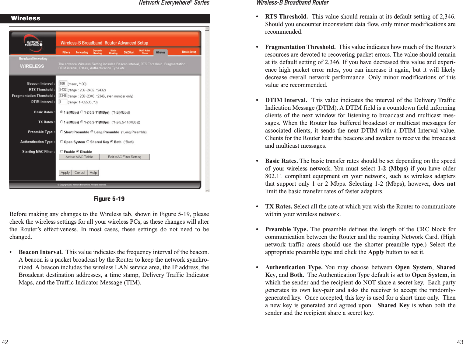 Wireless-B Broadband Router• RTS Threshold. This value should remain at its default setting of 2,346.Should you encounter inconsistent data flow, only minor modifications arerecommended.• Fragmentation Threshold. This value indicates how much of the Router’sresources are devoted to recovering packet errors. The value should remainat its default setting of 2,346. If you have decreased this value and experi-ence high packet error rates, you can increase it again, but it will likelydecrease overall network performance. Only minor modifications of thisvalue are recommended.• DTIM Interval. This value indicates the interval of the Delivery TrafficIndication Message (DTIM). A DTIM field is a countdown field informingclients of the next window for listening to broadcast and multicast mes-sages. When the Router has buffered broadcast or multicast messages forassociated clients, it sends the next DTIM with a DTIM Interval value.Clients for the Router hear the beacons and awaken to receive the broadcastand multicast messages.  • Basic Rates. The basic transfer rates should be set depending on the speedof your wireless network. You must select 1-2 (Mbps) if you have older802.11 compliant equipment on your network, such as wireless adaptersthat support only 1 or 2 Mbps. Selecting 1-2 (Mbps), however, does notlimit the basic transfer rates of faster adapters.• TX Rates. Select all the rate at which you wish the Router to communicatewithin your wireless network. • Preamble Type. The preamble defines the length of the CRC block forcommunication between the Router and the roaming Network Card. (Highnetwork traffic areas should use the shorter preamble type.) Select theappropriate preamble type and click the Apply button to set it.• Authentication Type. You may choose between Open System,  SharedKey, and Both.  The Authentication Type default is set to Open System, inwhich the sender and the recipient do NOT share a secret key.  Each partygenerates its own key-pair and asks the receiver to accept the randomly-generated key.  Once accepted, this key is used for a short time only.  Thena new key is generated and agreed upon.  Shared Key is when both thesender and the recipient share a secret key.43Network Everywhere®Series42Before making any changes to the Wireless tab, shown in Figure 5-19, pleasecheck the wireless settings for all your wireless PCs, as these changes will alterthe Router’s effectiveness. In most cases, these settings do not need to bechanged.• Beacon Interval. This value indicates the frequency interval of the beacon.A beacon is a packet broadcast by the Router to keep the network synchro-nized. A beacon includes the wireless LAN service area, the IP address, theBroadcast destination addresses, a time stamp, Delivery Traffic IndicatorMaps, and the Traffic Indicator Message (TIM).WirelessFigure 5-19
