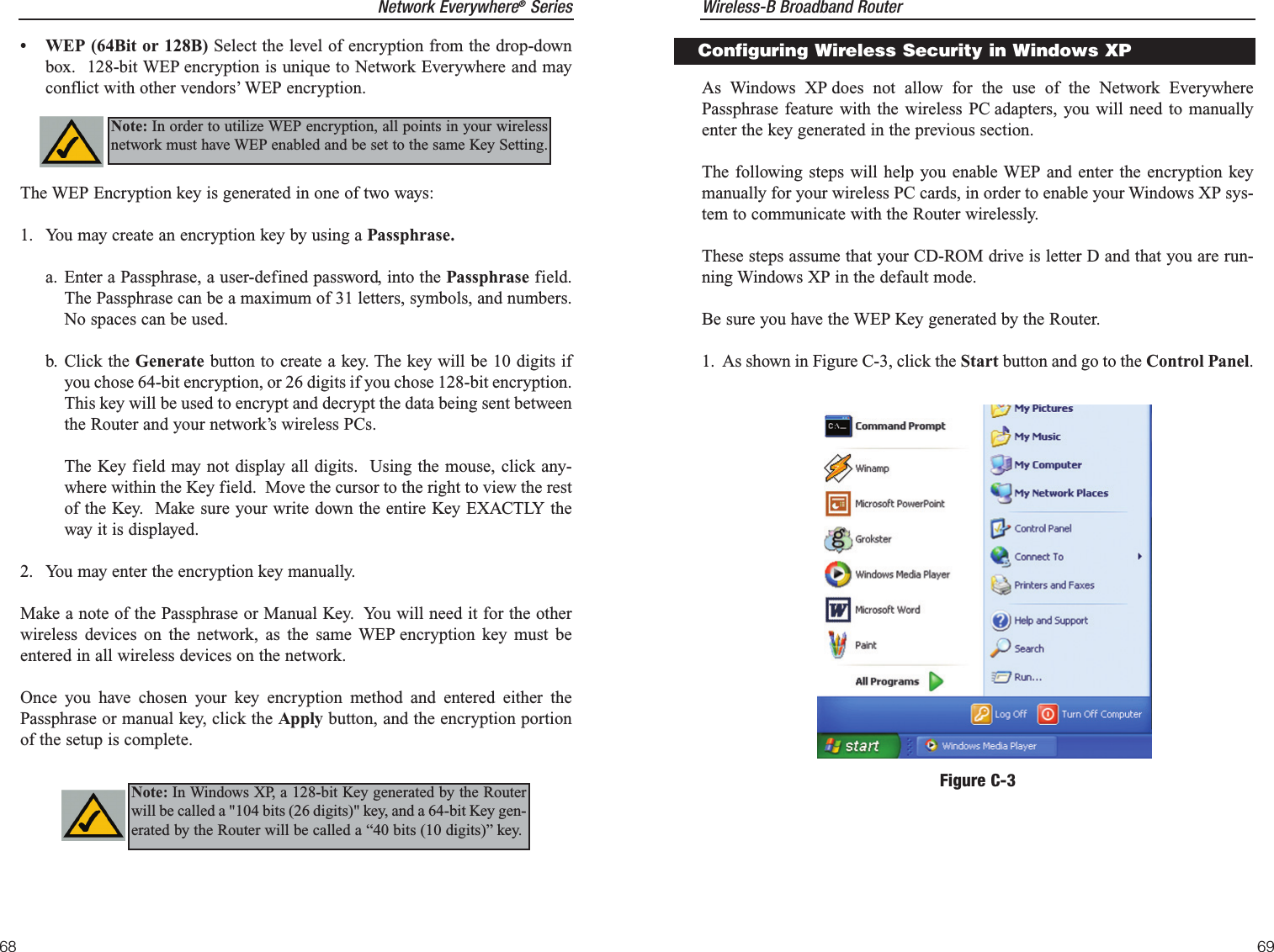 Wireless-B Broadband Router69Network Everywhere®Series68As Windows XP does not allow for the use of the Network EverywherePassphrase feature with the wireless PC adapters, you will need to manuallyenter the key generated in the previous section.  The following steps will help you enable WEP and enter the encryption keymanually for your wireless PC cards, in order to enable your Windows XP sys-tem to communicate with the Router wirelessly.These steps assume that your CD-ROM drive is letter D and that you are run-ning Windows XP in the default mode.Be sure you have the WEP Key generated by the Router.1.  As shown in Figure C-3, click the Start button and go to the Control Panel.Figure C-3Configuring Wireless Security in Windows XP• WEP (64Bit or 128B) Select the level of encryption from the drop-downbox.  128-bit WEP encryption is unique to Network Everywhere and mayconflict with other vendors’ WEP encryption.The WEP Encryption key is generated in one of two ways:1. You may create an encryption key by using a Passphrase.a. Enter a Passphrase, a user-defined password, into the Passphrase field.The Passphrase can be a maximum of 31 letters, symbols, and numbers.No spaces can be used.b. Click the Generate button to create a key. The key will be 10 digits ifyou chose 64-bit encryption, or 26 digits if you chose 128-bit encryption.This key will be used to encrypt and decrypt the data being sent betweenthe Router and your network’s wireless PCs.The Key field may not display all digits.  Using the mouse, click any-where within the Key field.  Move the cursor to the right to view the restof the Key.  Make sure your write down the entire Key EXACTLY theway it is displayed. 2. You may enter the encryption key manually.Make a note of the Passphrase or Manual Key.  You will need it for the otherwireless devices on the network, as the same WEP encryption key must beentered in all wireless devices on the network.Once you have chosen your key encryption method and entered either thePassphrase or manual key, click the Apply button, and the encryption portionof the setup is complete.Note: In order to utilize WEP encryption, all points in your wirelessnetwork must have WEP enabled and be set to the same Key Setting.Note: In Windows XP, a 128-bit Key generated by the Routerwill be called a &quot;104 bits (26 digits)&quot; key, and a 64-bit Key gen-erated by the Router will be called a “40 bits (10 digits)” key.