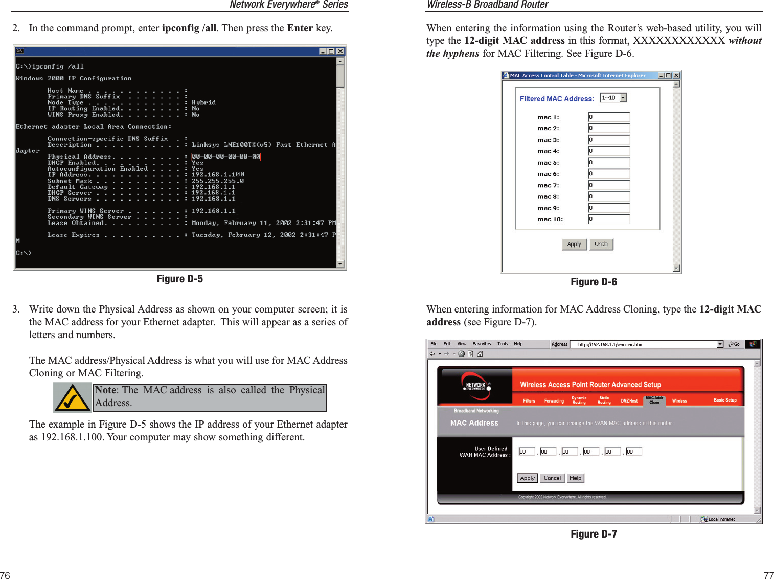 Wireless-B Broadband Router77Network Everywhere®Series76When entering the information using the Router’s web-based utility, you willtype the 12-digit MAC address in this format, XXXXXXXXXXXX withoutthe hyphens for MAC Filtering. See Figure D-6.When entering information for MAC Address Cloning, type the 12-digit MACaddress (see Figure D-7). Figure D-6Figure D-72.  In the command prompt, enter ipconfig /all. Then press the Enter key.3.  Write down the Physical Address as shown on your computer screen; it isthe MAC address for your Ethernet adapter.  This will appear as a series ofletters and numbers. The MAC address/Physical Address is what you will use for MAC AddressCloning or MAC Filtering. The example in Figure D-5 shows the IP address of your Ethernet adapteras 192.168.1.100. Your computer may show something different.  Figure D-5Note: The MAC address is also called the PhysicalAddress.