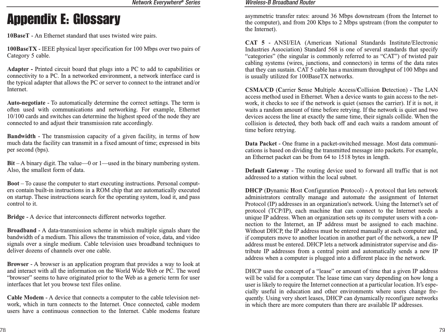 Wireless-B Broadband Routerasymmetric transfer rates: around 36 Mbps downstream (from the Internet tothe computer), and from 200 Kbps to 2 Mbps upstream (from the computer tothe Internet).CAT 5 - ANSI/EIA (American National Standards Institute/ElectronicIndustries Association) Standard 568 is one of several standards that specify“categories” (the singular is commonly referred to as “CAT”) of twisted paircabling systems (wires, junctions, and connectors) in terms of the data ratesthat they can sustain. CAT 5 cable has a maximum throughput of 100 Mbps andis usually utilized for 100BaseTX networks.CSMA/CD (Carrier Sense  Multiple Access/Collision Detection) - The LANaccess method used in Ethernet. When a device wants to gain access to the net-work, it checks to see if the network is quiet (senses the carrier). If it is not, itwaits a random amount of time before retrying. If the network is quiet and twodevices access the line at exactly the same time, their signals collide. When thecollision is detected, they both back off and each waits a random amount oftime before retrying. Data Packet - One frame in a packet-switched message. Most data communi-cations is based on dividing the transmitted message into packets. For example,an Ethernet packet can be from 64 to 1518 bytes in length.Default Gateway - The routing device used to forward all traffic that is notaddressed to a station within the local subnet.DHCP (Dynamic Host Configuration Protocol) - A protocol that lets networkadministrators centrally manage and automate the assignment of InternetProtocol (IP) addresses in an organization&apos;s network. Using the Internet’s set ofprotocol (TCP/IP), each machine that can connect to the Internet needs aunique IP address. When an organization sets up its computer users with a con-nection to the Internet, an IP address must be assigned to each machine.Without DHCP, the IP address must be entered manually at each computer and,if computers move to another location in another part of the network, a new IPaddress must be entered. DHCP lets a network administrator supervise and dis-tribute IP addresses from a central point and automatically sends a new IPaddress when a computer is plugged into a different place in the network. DHCP uses the concept of a “lease” or amount of time that a given IP addresswill be valid for a computer. The lease time can vary depending on how long auser is likely to require the Internet connection at a particular location. It’s espe-cially useful in education and other environments where users change fre-quently. Using very short leases, DHCP can dynamically reconfigure networksin which there are more computers than there are available IP addresses. 79Network Everywhere®Series78Appendix E: Glossary10BaseT - An Ethernet standard that uses twisted wire pairs.100BaseTX - IEEE physical layer specification for 100 Mbps over two pairs ofCategory 5 cable.Adapter - Printed circuit board that plugs into a PC to add to capabilities orconnectivity to a PC. In a networked environment, a network interface card isthe typical adapter that allows the PC or server to connect to the intranet and/orInternet.Auto-negotiate - To automatically determine the correct settings. The term isoften used with communications and networking. For example, Ethernet10/100 cards and switches can determine the highest speed of the node they areconnected to and adjust their transmission rate accordingly.Bandwidth - The transmission capacity of a given facility, in terms of howmuch data the facility can transmit in a fixed amount of time; expressed in bitsper second (bps).Bit – A binary digit. The value—0 or 1—used in the binary numbering system.Also, the smallest form of data.Boot – To cause the computer to start executing instructions. Personal comput-ers contain built-in instructions in a ROM chip that are automatically executedon startup. These instructions search for the operating system, load it, and passcontrol to it. Bridge - A device that interconnects different networks together. Broadband - A data-transmission scheme in which multiple signals share thebandwidth of a medium. This allows the transmission of voice, data, and videosignals over a single medium. Cable television uses broadband techniques todeliver dozens of channels over one cable.Browser - A browser is an application program that provides a way to look atand interact with all the information on the World Wide Web or PC. The word“browser” seems to have originated prior to the Web as a generic term for userinterfaces that let you browse text files online. Cable Modem - A device that connects a computer to the cable television net-work, which in turn connects to the Internet. Once connected, cable modemusers have a continuous connection to the Internet. Cable modems feature
