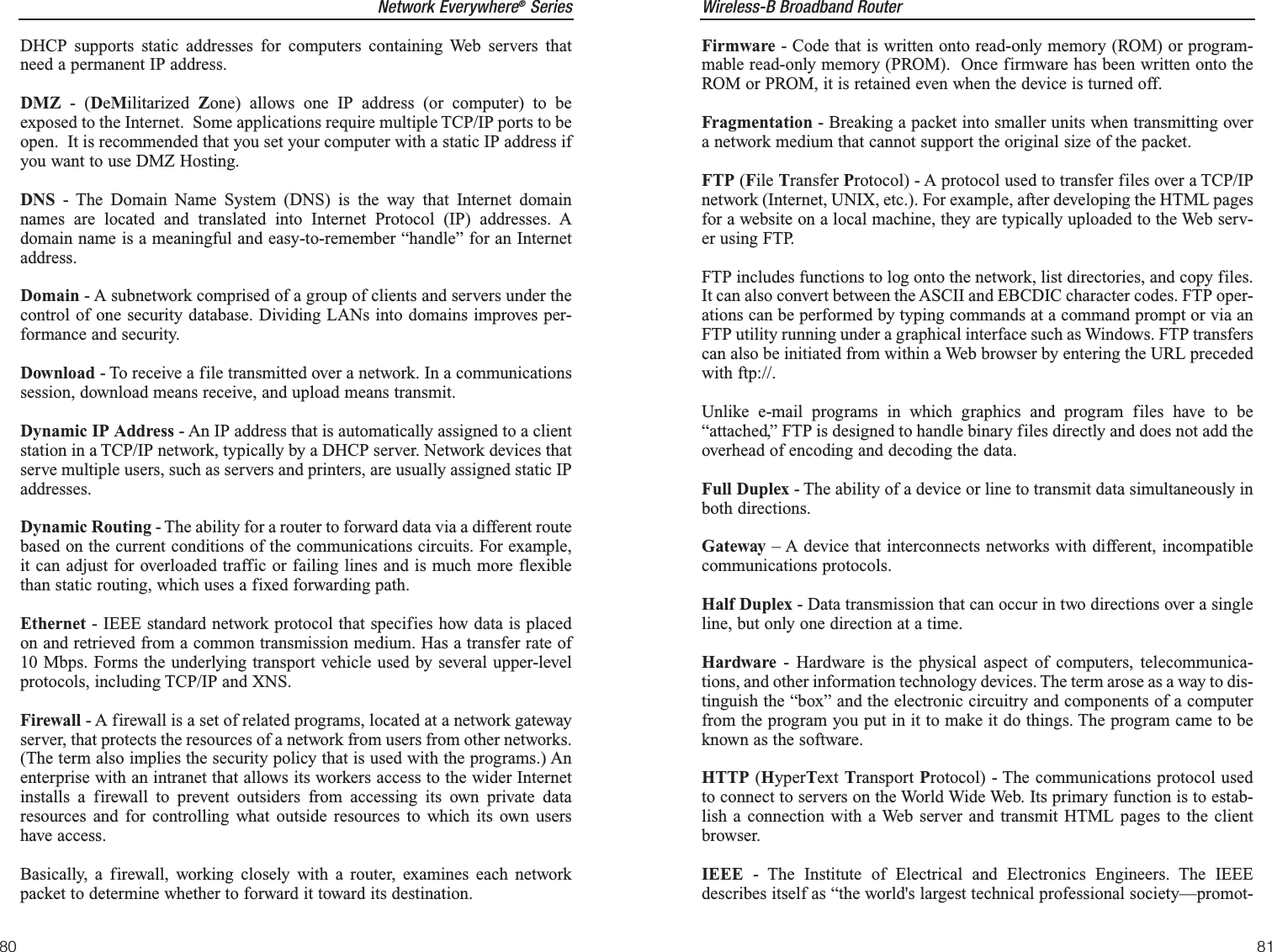 Wireless-B Broadband Router81Network Everywhere®SeriesDHCP supports static addresses for computers containing Web servers thatneed a permanent IP address. DMZ - (DeMilitarized  Zone) allows one IP address (or computer) to beexposed to the Internet.  Some applications require multiple TCP/IP ports to beopen.  It is recommended that you set your computer with a static IP address ifyou want to use DMZ Hosting.DNS - The Domain Name System (DNS) is the way that Internet domainnames are located and translated into Internet Protocol (IP) addresses. Adomain name is a meaningful and easy-to-remember “handle” for an Internetaddress. Domain - A subnetwork comprised of a group of clients and servers under thecontrol of one security database. Dividing LANs into domains improves per-formance and security.Download - To receive a file transmitted over a network. In a communicationssession, download means receive, and upload means transmit. Dynamic IP Address - An IP address that is automatically assigned to a clientstation in a TCP/IP network, typically by a DHCP server. Network devices thatserve multiple users, such as servers and printers, are usually assigned static IPaddresses. Dynamic Routing - The ability for a router to forward data via a different routebased on the current conditions of the communications circuits. For example,it can adjust for overloaded traffic or failing lines and is much more flexiblethan static routing, which uses a fixed forwarding path.Ethernet - IEEE standard network protocol that specifies how data is placedon and retrieved from a common transmission medium. Has a transfer rate of10 Mbps. Forms the underlying transport vehicle used by several upper-levelprotocols, including TCP/IP and XNS.Firewall - A firewall is a set of related programs, located at a network gatewayserver, that protects the resources of a network from users from other networks.(The term also implies the security policy that is used with the programs.) Anenterprise with an intranet that allows its workers access to the wider Internetinstalls a firewall to prevent outsiders from accessing its own private dataresources and for controlling what outside resources to which its own usershave access. Basically, a firewall, working closely with a router, examines each networkpacket to determine whether to forward it toward its destination.80Firmware - Code that is written onto read-only memory (ROM) or program-mable read-only memory (PROM).  Once firmware has been written onto theROM or PROM, it is retained even when the device is turned off.Fragmentation - Breaking a packet into smaller units when transmitting overa network medium that cannot support the original size of the packet. FTP (File Transfer Protocol) - A protocol used to transfer files over a TCP/IPnetwork (Internet, UNIX, etc.). For example, after developing the HTML pagesfor a website on a local machine, they are typically uploaded to the Web serv-er using FTP.FTP includes functions to log onto the network, list directories, and copy files.It can also convert between the ASCII and EBCDIC character codes. FTP oper-ations can be performed by typing commands at a command prompt or via anFTP utility running under a graphical interface such as Windows. FTP transferscan also be initiated from within a Web browser by entering the URL precededwith ftp://.Unlike e-mail programs in which graphics and program files have to be“attached,” FTP is designed to handle binary files directly and does not add theoverhead of encoding and decoding the data.Full Duplex - The ability of a device or line to transmit data simultaneously inboth directions.Gateway – A device that interconnects networks with different, incompatiblecommunications protocols. Half Duplex - Data transmission that can occur in two directions over a singleline, but only one direction at a time.Hardware - Hardware is the physical aspect of computers, telecommunica-tions, and other information technology devices. The term arose as a way to dis-tinguish the “box” and the electronic circuitry and components of a computerfrom the program you put in it to make it do things. The program came to beknown as the software.HTTP (HyperText Transport Protocol) - The communications protocol usedto connect to servers on the World Wide Web. Its primary function is to estab-lish a connection with a Web server and transmit HTML pages to the clientbrowser.IEEE - The Institute of Electrical and Electronics Engineers. The IEEEdescribes itself as “the world&apos;s largest technical professional society—promot-