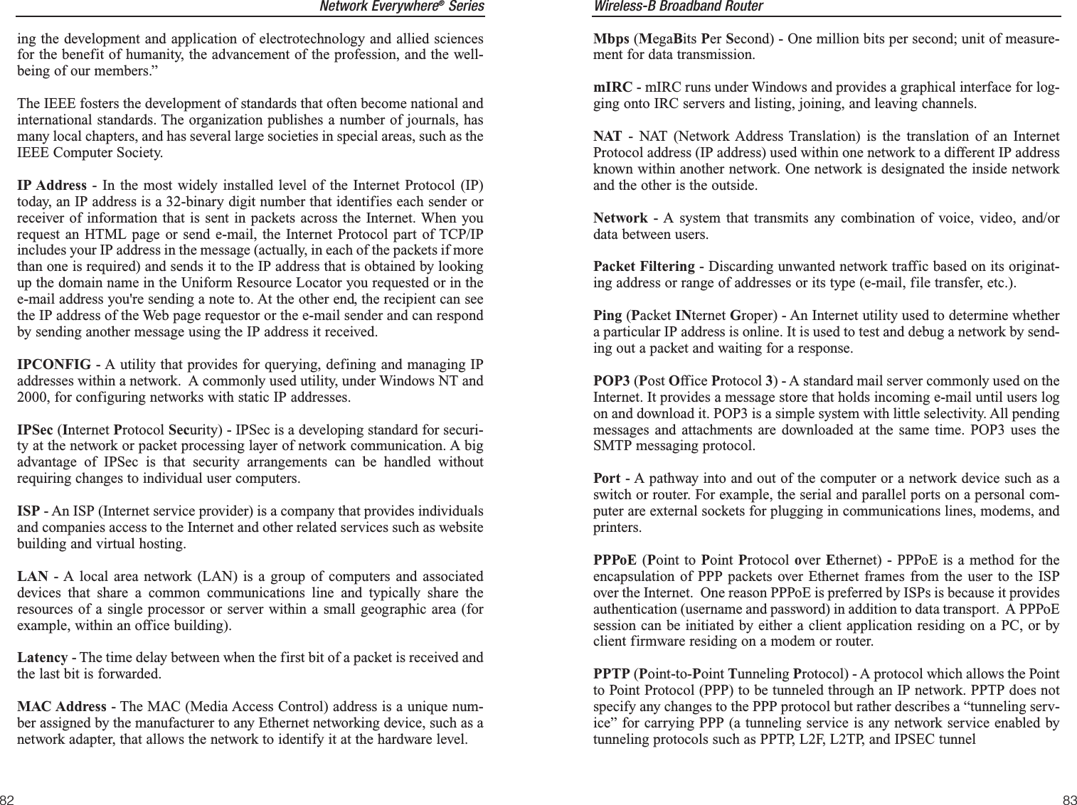 Wireless-B Broadband Router83Network Everywhere®Series82Mbps (MegaBits Per Second) - One million bits per second; unit of measure-ment for data transmission.mIRC - mIRC runs under Windows and provides a graphical interface for log-ging onto IRC servers and listing, joining, and leaving channels.NAT - NAT (Network Address Translation) is the translation of an InternetProtocol address (IP address) used within one network to a different IP addressknown within another network. One network is designated the inside networkand the other is the outside. Network - A system that transmits any combination of voice, video, and/ordata between users. Packet Filtering - Discarding unwanted network traffic based on its originat-ing address or range of addresses or its type (e-mail, file transfer, etc.). Ping (Packet INternet Groper) - An Internet utility used to determine whethera particular IP address is online. It is used to test and debug a network by send-ing out a packet and waiting for a response.POP3 (Post Office Protocol 3) - A standard mail server commonly used on theInternet. It provides a message store that holds incoming e-mail until users logon and download it. POP3 is a simple system with little selectivity. All pendingmessages and attachments are downloaded at the same time. POP3 uses theSMTP messaging protocol.Port - A pathway into and out of the computer or a network device such as aswitch or router. For example, the serial and parallel ports on a personal com-puter are external sockets for plugging in communications lines, modems, andprinters. PPPoE (Point to Point  Protocol over Ethernet) - PPPoE is a method for theencapsulation of PPP packets over Ethernet frames from the user to the ISPover the Internet.  One reason PPPoE is preferred by ISPs is because it providesauthentication (username and password) in addition to data transport.  A PPPoEsession can be initiated by either a client application residing on a PC, or byclient firmware residing on a modem or router.PPTP (Point-to-Point Tunneling Protocol) - A protocol which allows the Pointto Point Protocol (PPP) to be tunneled through an IP network. PPTP does notspecify any changes to the PPP protocol but rather describes a “tunneling serv-ice” for carrying PPP (a tunneling service is any network service enabled bytunneling protocols such as PPTP, L2F, L2TP, and IPSEC tunnel    ing the development and application of electrotechnology and allied sciencesfor the benefit of humanity, the advancement of the profession, and the well-being of our members.” The IEEE fosters the development of standards that often become national andinternational standards. The organization publishes a number of journals, hasmany local chapters, and has several large societies in special areas, such as theIEEE Computer Society. IP Address - In the most widely installed level of the Internet Protocol (IP)today, an IP address is a 32-binary digit number that identifies each sender orreceiver of information that is sent in packets across the Internet. When yourequest an HTML page or send e-mail, the Internet Protocol part of TCP/IPincludes your IP address in the message (actually, in each of the packets if morethan one is required) and sends it to the IP address that is obtained by lookingup the domain name in the Uniform Resource Locator you requested or in thee-mail address you&apos;re sending a note to. At the other end, the recipient can seethe IP address of the Web page requestor or the e-mail sender and can respondby sending another message using the IP address it received. IPCONFIG - A utility that provides for querying, defining and managing IPaddresses within a network.  A commonly used utility, under Windows NT and2000, for configuring networks with static IP addresses.IPSec (Internet Protocol Security) - IPSec is a developing standard for securi-ty at the network or packet processing layer of network communication. A bigadvantage of IPSec is that security arrangements can be handled withoutrequiring changes to individual user computers. ISP - An ISP (Internet service provider) is a company that provides individualsand companies access to the Internet and other related services such as websitebuilding and virtual hosting. LAN - A local area network (LAN) is a group of computers and associateddevices that share a common communications line and typically share theresources of a single processor or server within a small geographic area (forexample, within an office building). Latency - The time delay between when the first bit of a packet is received andthe last bit is forwarded.MAC Address - The MAC (Media Access Control) address is a unique num-ber assigned by the manufacturer to any Ethernet networking device, such as anetwork adapter, that allows the network to identify it at the hardware level.