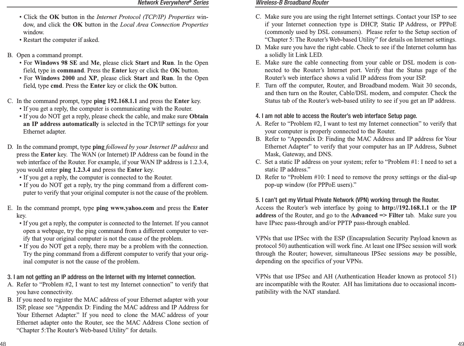 Wireless-B Broadband Router49Network Everywhere®Series48C. Make sure you are using the right Internet settings. Contact your ISP to seeif your Internet connection type is DHCP, Static IP Address, or PPPoE(commonly used by DSL consumers).  Please refer to the Setup section of“Chapter 5: The Router’s Web-based Utility” for details on Internet settings.D. Make sure you have the right cable. Check to see if the Internet column hasa solidly lit Link LED. E. Make sure the cable connecting from your cable or DSL modem is con-nected to the Router’s Internet port. Verify that the Status page of theRouter’s web interface shows a valid IP address from your ISP.F. Turn off the computer, Router, and Broadband modem. Wait 30 seconds,and then turn on the Router, Cable/DSL modem, and computer. Check theStatus tab of the Router’s web-based utility to see if you get an IP address. 4. I am not able to access the Router’s web interface Setup page.A. Refer to “Problem #2, I want to test my Internet connection” to verify thatyour computer is properly connected to the Router.B. Refer to “Appendix D: Finding the MAC Address and IP address for YourEthernet Adapter” to verify that your computer has an IP Address, SubnetMask, Gateway, and DNS.C. Set a static IP address on your system; refer to “Problem #1: I need to set astatic IP address.”D. Refer to “Problem #10: I need to remove the proxy settings or the dial-uppop-up window (for PPPoE users).”5. I can’t get my Virtual Private Network (VPN) working through the Router.Access the Router’s web interface by going to http://192.168.1.1 or the IPaddress of the Router, and go to the Advanced =&gt; Filter tab.  Make sure youhave IPsec pass-through and/or PPTP pass-through enabled.VPNs that use IPSec with the ESP (Encapsulation Security Payload known asprotocol 50) authentication will work fine. At least one IPSec session will workthrough the Router; however, simultaneous IPSec sessions may be possible,depending on the specifics of your VPNs.VPNs that use IPSec and AH (Authentication Header known as protocol 51)are incompatible with the Router.  AH has limitations due to occasional incom-patibility with the NAT standard.  • Click the OK button in the Internet Protocol (TCP/IP) Properties win-dow, and click the OK button in the Local Area Connection Propertieswindow.• Restart the computer if asked.B. Open a command prompt.• For Windows 98 SE and Me, please click Start and Run. In the Openfield, type in command. Press the Enter key or click the OK button.• For Windows 2000 and XP, please click Start and  Run. In the Openfield, type cmd. Press the Enter key or click the OK button.C. In the command prompt, type ping 192.168.1.1 and press the Enter key.  • If you get a reply, the computer is communicating with the Router.• If you do NOT get a reply, please check the cable, and make sure Obtainan IP address automatically is selected in the TCP/IP settings for yourEthernet adapter.  D. In the command prompt, type ping followed by your Internet IP address andpress the Enter key.  The WAN (or Internet) IP Address can be found in theweb interface of the Router. For example, if your WAN IP address is 1.2.3.4,you would enter ping 1.2.3.4 and press the Enter key.• If you get a reply, the computer is connected to the Router.• If you do NOT get a reply, try the ping command from a different com-puter to verify that your original computer is not the cause of the problem.E. In the command prompt, type ping www.yahoo.com and press the Enterkey.  • If you get a reply, the computer is connected to the Internet. If you cannotopen a webpage, try the ping command from a different computer to ver-ify that your original computer is not the cause of the problem.• If you do NOT get a reply, there may be a problem with the connection.Try the ping command from a different computer to verify that your orig-inal computer is not the cause of the problem.3. I am not getting an IP address on the Internet with my Internet connection.A. Refer to “Problem #2, I want to test my Internet connection” to verify thatyou have connectivity.B. If you need to register the MAC address of your Ethernet adapter with yourISP, please see “Appendix D: Finding the MAC address and IP Address forYour Ethernet Adapter.” If you need to clone the MAC address of yourEthernet adapter onto the Router, see the MAC Address Clone section of“Chapter 5:The Router’s Web-based Utility” for details.