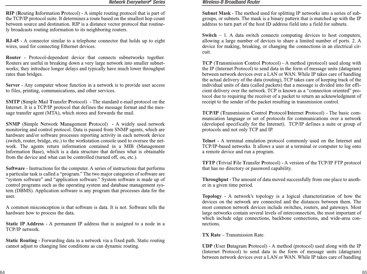 Wireless-B Broadband RouterSubnet Mask - The method used for splitting IP networks into a series of sub-groups, or subnets. The mask is a binary pattern that is matched up with the IPaddress to turn part of the host ID address field into a field for subnets. Switch – 1. A data switch connects computing devices to host computers,allowing a large number of devices to share a limited number of ports. 2. Adevice for making, breaking, or changing the connections in an electrical cir-cuit.TCP (Transmission Control Protocol) - A method (protocol) used along withthe IP (Internet Protocol) to send data in the form of message units (datagram)between network devices over a LAN or WAN. While IP takes care of handlingthe actual delivery of the data (routing), TCP takes care of keeping track of theindividual units of data (called packets) that a message is divided into for effi-cient delivery over the network. TCP is known as a “connection oriented” pro-tocol due to requiring the receiver of a packet to return an acknowledgment ofreceipt to the sender of the packet resulting in transmission control.TCP/IP (Transmission Control Protocol/Internet Protocol) - The basic com-munication language or set of protocols for communications over a network(developed specifically for the Internet).  TCP/IP defines a suite or group ofprotocols and not only TCP and IP.Telnet - A terminal emulation protocol commonly used on the Internet andTCP/IP-based networks. It allows a user at a terminal or computer to log ontoa remote device and run a program.TFTP (Trivial File Transfer Protocol) - A version of the TCP/IP FTP protocolthat has no directory or password capability.Throughput - The amount of data moved successfully from one place to anoth-er in a given time period.Topology - A network’s topology is a logical characterization of how thedevices on the network are connected and the distances between them. Themost common network devices include switches, routers, and gateways. Mostlarge networks contain several levels of interconnection, the most important ofwhich include edge connections, backbone connections, and wide-area con-nections.TX Rate – Transmission Rate.UDP (User Datagram Protocol) - A method (protocol) used along with the IP(Internet Protocol) to send data in the form of message units (datagram)between network devices over a LAN or WAN. While IP takes care of handling85Network Everywhere®SeriesRIP (Routing Information Protocol) - A simple routing protocol that is part ofthe TCP/IP protocol suite. It determines a route based on the smallest hop countbetween source and destination. RIP is a distance vector protocol that routine-ly broadcasts routing information to its neighboring routers.RJ-45 - A connector similar to a telephone connector that holds up to eightwires, used for connecting Ethernet devices.Router - Protocol-dependent device that connects subnetworks together.Routers are useful in breaking down a very large network into smaller subnet-works; they introduce longer delays and typically have much lower throughputrates than bridges. Server - Any computer whose function in a network is to provide user accessto files, printing, communications, and other services. SMTP (Simple Mail Transfer Protocol)  - The standard e-mail protocol on theInternet. It is a TCP/IP protocol that defines the message format and the mes-sage transfer agent (MTA), which stores and forwards the mail.SNMP (Simple  Network  Management  Protocol)  - A widely used networkmonitoring and control protocol. Data is passed from SNMP agents, which arehardware and/or software processes reporting activity in each network device(switch, router, bridge, etc.) to the workstation console used to oversee the net-work. The agents return information contained in a MIB (ManagementInformation Base), which is a data structure that defines what is obtainablefrom the device and what can be controlled (turned off, on, etc.).Software - Instructions for the computer. A series of instructions that performsa particular task is called a “program.” The two major categories of software are“system software” and “application software.” System software is made up ofcontrol programs such as the operating system and database management sys-tem (DBMS). Application software is any program that processes data for theuser.A common misconception is that software is data. It is not. Software tells thehardware how to process the data.Static IP Address - A permanent IP address that is assigned to a node in aTCP/IP network. Static Routing - Forwarding data in a network via a fixed path. Static routingcannot adjust to changing line conditions as can dynamic routing. 84