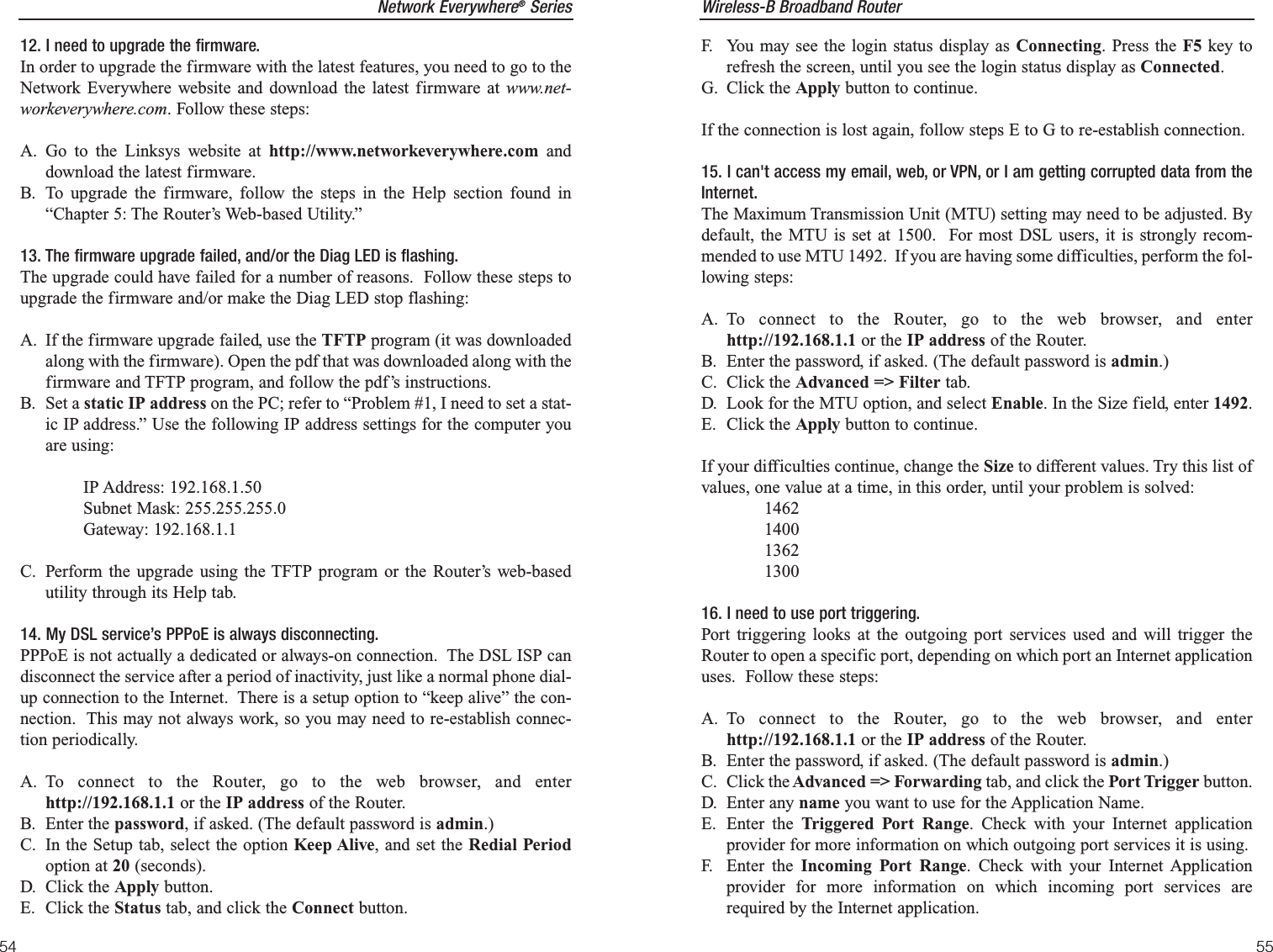 Wireless-B Broadband Router55Network Everywhere®Series54F. You may see the login status display as Connecting. Press the F5 key torefresh the screen, until you see the login status display as Connected.G. Click the Apply button to continue.If the connection is lost again, follow steps E to G to re-establish connection.15. I can&apos;t access my email, web, or VPN, or I am getting corrupted data from theInternet.The Maximum Transmission Unit (MTU) setting may need to be adjusted. Bydefault, the MTU is set at 1500.  For most DSL users, it is strongly recom-mended to use MTU 1492.  If you are having some difficulties, perform the fol-lowing steps:A. To connect to the Router, go to the web browser, and enterhttp://192.168.1.1 or the IP address of the Router.B. Enter the password, if asked. (The default password is admin.)C. Click the Advanced =&gt; Filter tab.D. Look for the MTU option, and select Enable. In the Size field, enter 1492.  E. Click the Apply button to continue.If your difficulties continue, change the Size to different values. Try this list ofvalues, one value at a time, in this order, until your problem is solved:146214001362130016. I need to use port triggering.Port triggering looks at the outgoing port services used and will trigger theRouter to open a specific port, depending on which port an Internet applicationuses.  Follow these steps:A. To connect to the Router, go to the web browser, and enterhttp://192.168.1.1 or the IP address of the Router.B. Enter the password, if asked. (The default password is admin.)C. Click the Advanced =&gt; Forwarding tab, and click the Port Trigger button.D. Enter any name you want to use for the Application Name.E. Enter the Triggered Port Range. Check with your Internet applicationprovider for more information on which outgoing port services it is using.F. Enter the Incoming Port Range. Check with your Internet Applicationprovider for more information on which incoming port services arerequired by the Internet application.12. I need to upgrade the firmware.In order to upgrade the firmware with the latest features, you need to go to theNetwork Everywhere website and download the latest firmware at www.net-workeverywhere.com. Follow these steps:A. Go to the Linksys website at http://www.networkeverywhere.com anddownload the latest firmware.B. To upgrade the firmware, follow the steps in the Help section found in“Chapter 5: The Router’s Web-based Utility.”13. The firmware upgrade failed, and/or the Diag LED is flashing.The upgrade could have failed for a number of reasons.  Follow these steps toupgrade the firmware and/or make the Diag LED stop flashing:A. If the firmware upgrade failed, use the TFTP program (it was downloadedalong with the firmware). Open the pdf that was downloaded along with thefirmware and TFTP program, and follow the pdf’s instructions.B. Set a static IP address on the PC; refer to “Problem #1, I need to set a stat-ic IP address.” Use the following IP address settings for the computer youare using:IP Address: 192.168.1.50Subnet Mask: 255.255.255.0Gateway: 192.168.1.1C. Perform the upgrade using the TFTP program or the Router’s web-basedutility through its Help tab.14. My DSL service’s PPPoE is always disconnecting.PPPoE is not actually a dedicated or always-on connection.  The DSL ISP candisconnect the service after a period of inactivity, just like a normal phone dial-up connection to the Internet.  There is a setup option to “keep alive” the con-nection.  This may not always work, so you may need to re-establish connec-tion periodically.A. To connect to the Router, go to the web browser, and enterhttp://192.168.1.1 or the IP address of the Router.B. Enter the password, if asked. (The default password is admin.)C. In the Setup tab, select the option Keep Alive, and set the Redial Periodoption at 20 (seconds).D. Click the Apply button.E. Click the Status tab, and click the Connect button.
