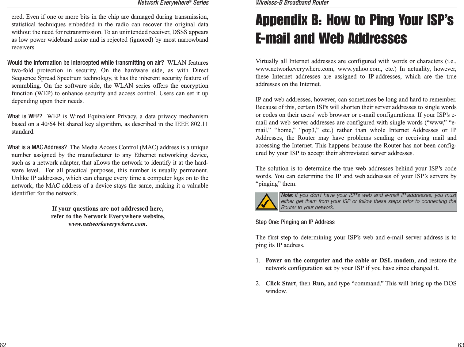Wireless-B Broadband Router63Network Everywhere®Seriesered. Even if one or more bits in the chip are damaged during transmission,statistical techniques embedded in the radio can recover the original datawithout the need for retransmission. To an unintended receiver, DSSS appearsas low power wideband noise and is rejected (ignored) by most narrowbandreceivers. Would the information be intercepted while transmitting on air?  WLAN featurestwo-fold protection in security. On the hardware side, as with DirectSequence Spread Spectrum technology, it has the inherent security feature ofscrambling. On the software side, the WLAN series offers the encryptionfunction (WEP) to enhance security and access control. Users can set it updepending upon their needs.What is WEP?  WEP is Wired Equivalent Privacy, a data privacy mechanismbased on a 40/64 bit shared key algorithm, as described in the IEEE 802.11standard. What is a MAC Address?  The Media Access Control (MAC) address is a uniquenumber assigned by the manufacturer to any Ethernet networking device,such as a network adapter, that allows the network to identify it at the hard-ware level.  For all practical purposes, this number is usually permanent.Unlike IP addresses, which can change every time a computer logs on to thenetwork, the MAC address of a device stays the same, making it a valuableidentifier for the network.If your questions are not addressed here,refer to the Network Everywhere website,www.networkeverywhere.com.62Appendix B: How to Ping Your ISP’sE-mail and Web AddressesVirtually all Internet addresses are configured with words or characters (i.e.,www.networkeverywhere.com, www.yahoo.com, etc.) In actuality, however,these Internet addresses are assigned to IP addresses, which are the trueaddresses on the Internet.IP and web addresses, however, can sometimes be long and hard to remember.Because of this, certain ISPs will shorten their server addresses to single wordsor codes on their users’ web browser or e-mail configurations. If your ISP’s e-mail and web server addresses are configured with single words (“www,” “e-mail,” “home,” “pop3,” etc.) rather than whole Internet Addresses or IPAddresses, the Router may have problems sending or receiving mail andaccessing the Internet. This happens because the Router has not been config-ured by your ISP to accept their abbreviated server addresses.The solution is to determine the true web addresses behind your ISP’s codewords. You can determine the IP and web addresses of your ISP’s servers by“pinging” them.Step One: Pinging an IP AddressThe first step to determining your ISP’s web and e-mail server address is toping its IP address.1.  Power on the computer and the cable or DSL modem, and restore thenetwork configuration set by your ISP if you have since changed it.2.  Click Start, then Run, and type “command.” This will bring up the DOSwindow.NNoottee::If you don’t have your ISP’s web and e-mail IP addresses, you musteither get them from your ISP or follow these steps prior to connecting theRouter to your network.