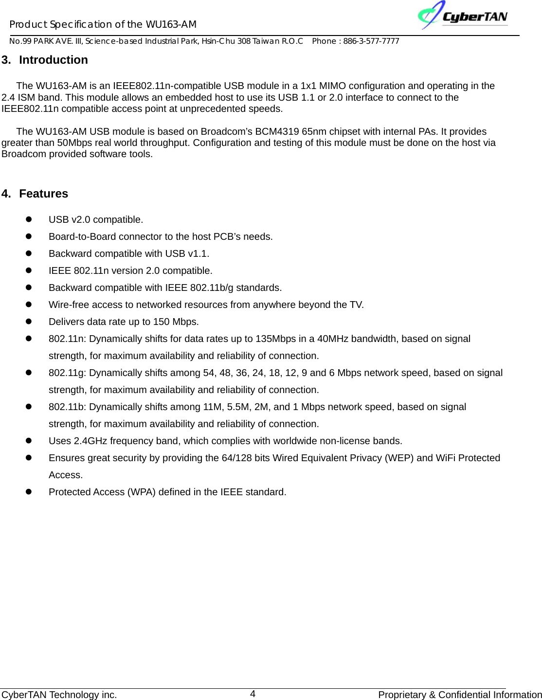 Product Specification of the WU163-AM No.99 PARK AVE. III, Science-based Industrial Park, Hsin-Chu 308 Taiwan R.O.C    Phone : 886-3-577-7777 CyberTAN Technology inc.              Proprietary &amp; Confidential Information4 3. Introduction The WU163-AM is an IEEE802.11n-compatible USB module in a 1x1 MIMO configuration and operating in the 2.4 ISM band. This module allows an embedded host to use its USB 1.1 or 2.0 interface to connect to the IEEE802.11n compatible access point at unprecedented speeds.  The WU163-AM USB module is based on Broadcom’s BCM4319 65nm chipset with internal PAs. It provides greater than 50Mbps real world throughput. Configuration and testing of this module must be done on the host via Broadcom provided software tools.  4. Features z USB v2.0 compatible. z  Board-to-Board connector to the host PCB’s needs. z  Backward compatible with USB v1.1. z  IEEE 802.11n version 2.0 compatible. z  Backward compatible with IEEE 802.11b/g standards. z  Wire-free access to networked resources from anywhere beyond the TV. z  Delivers data rate up to 150 Mbps. z  802.11n: Dynamically shifts for data rates up to 135Mbps in a 40MHz bandwidth, based on signal strength, for maximum availability and reliability of connection. z  802.11g: Dynamically shifts among 54, 48, 36, 24, 18, 12, 9 and 6 Mbps network speed, based on signal strength, for maximum availability and reliability of connection. z  802.11b: Dynamically shifts among 11M, 5.5M, 2M, and 1 Mbps network speed, based on signal strength, for maximum availability and reliability of connection. z  Uses 2.4GHz frequency band, which complies with worldwide non-license bands. z  Ensures great security by providing the 64/128 bits Wired Equivalent Privacy (WEP) and WiFi Protected Access. z  Protected Access (WPA) defined in the IEEE standard. 