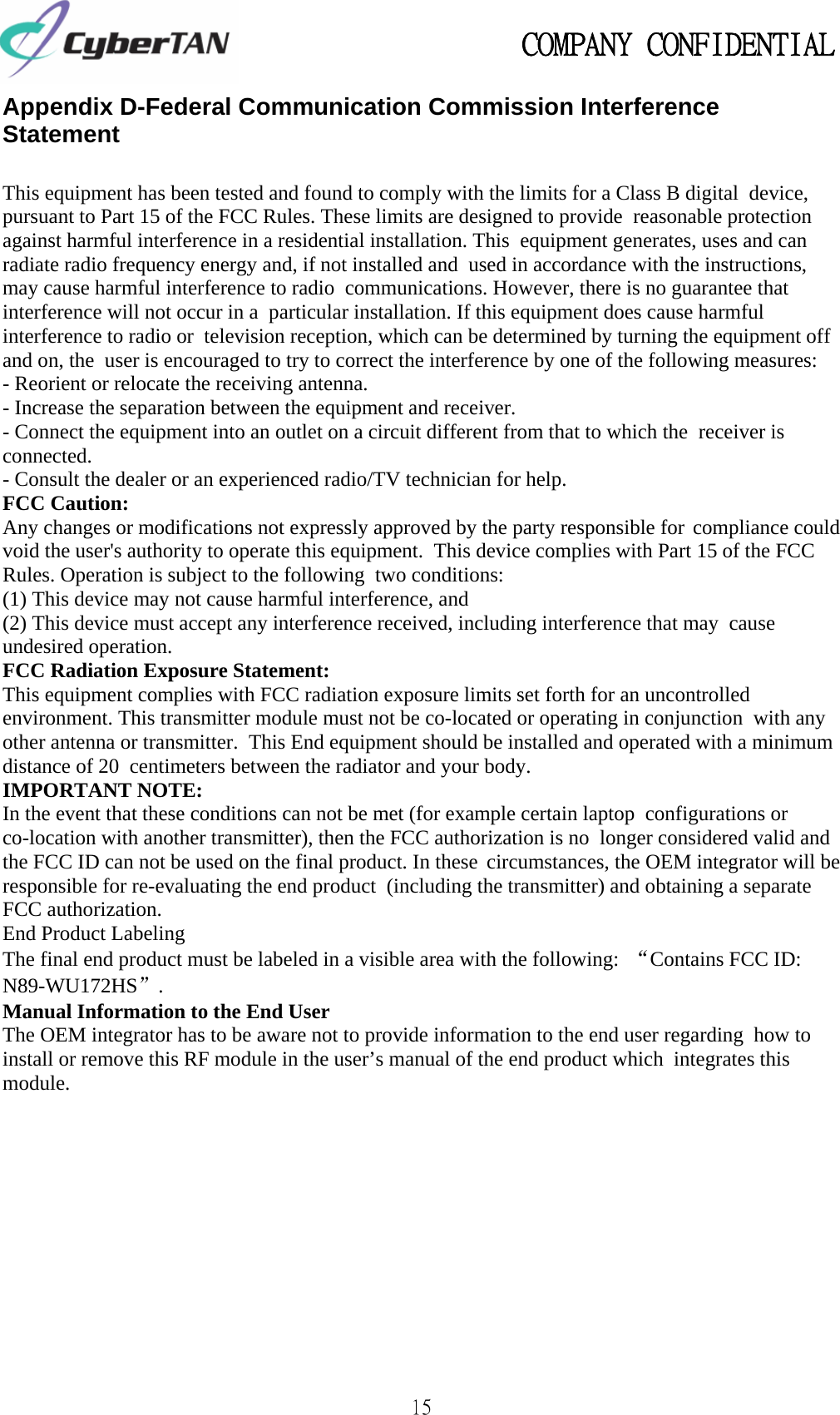                                                   COMPANY CONFIDENTIAL             15 Appendix D-Federal Communication Commission Interference Statement  This equipment has been tested and found to comply with the limits for a Class B digital device, pursuant to Part 15 of the FCC Rules. These limits are designed to provide reasonable protection against harmful interference in a residential installation. This equipment generates, uses and can radiate radio frequency energy and, if not installed and used in accordance with the instructions, may cause harmful interference to radio communications. However, there is no guarantee that interference will not occur in a particular installation. If this equipment does cause harmful interference to radio or television reception, which can be determined by turning the equipment off and on, the user is encouraged to try to correct the interference by one of the following measures:  - Reorient or relocate the receiving antenna. - Increase the separation between the equipment and receiver.  - Connect the equipment into an outlet on a circuit different from that to which the receiver is connected.  - Consult the dealer or an experienced radio/TV technician for help.  FCC Caution:  Any changes or modifications not expressly approved by the party responsible for compliance could void the user&apos;s authority to operate this equipment. This device complies with Part 15 of the FCC Rules. Operation is subject to the following two conditions:  (1) This device may not cause harmful interference, and  (2) This device must accept any interference received, including interference that may cause undesired operation.  FCC Radiation Exposure Statement:  This equipment complies with FCC radiation exposure limits set forth for an uncontrolled environment. This transmitter module must not be co-located or operating in conjunction with any other antenna or transmitter. This End equipment should be installed and operated with a minimum distance of 20 centimeters between the radiator and your body.  IMPORTANT NOTE:  In the event that these conditions can not be met (for example certain laptop configurations or co-location with another transmitter), then the FCC authorization is no longer considered valid and the FCC ID can not be used on the final product. In these circumstances, the OEM integrator will be responsible for re-evaluating the end product (including the transmitter) and obtaining a separate FCC authorization.  End Product Labeling  The final end product must be labeled in a visible area with the following: “Contains FCC ID: N89-WU172HS”.  Manual Information to the End User  The OEM integrator has to be aware not to provide information to the end user regarding how to install or remove this RF module in the user’s manual of the end product which integrates this module. 