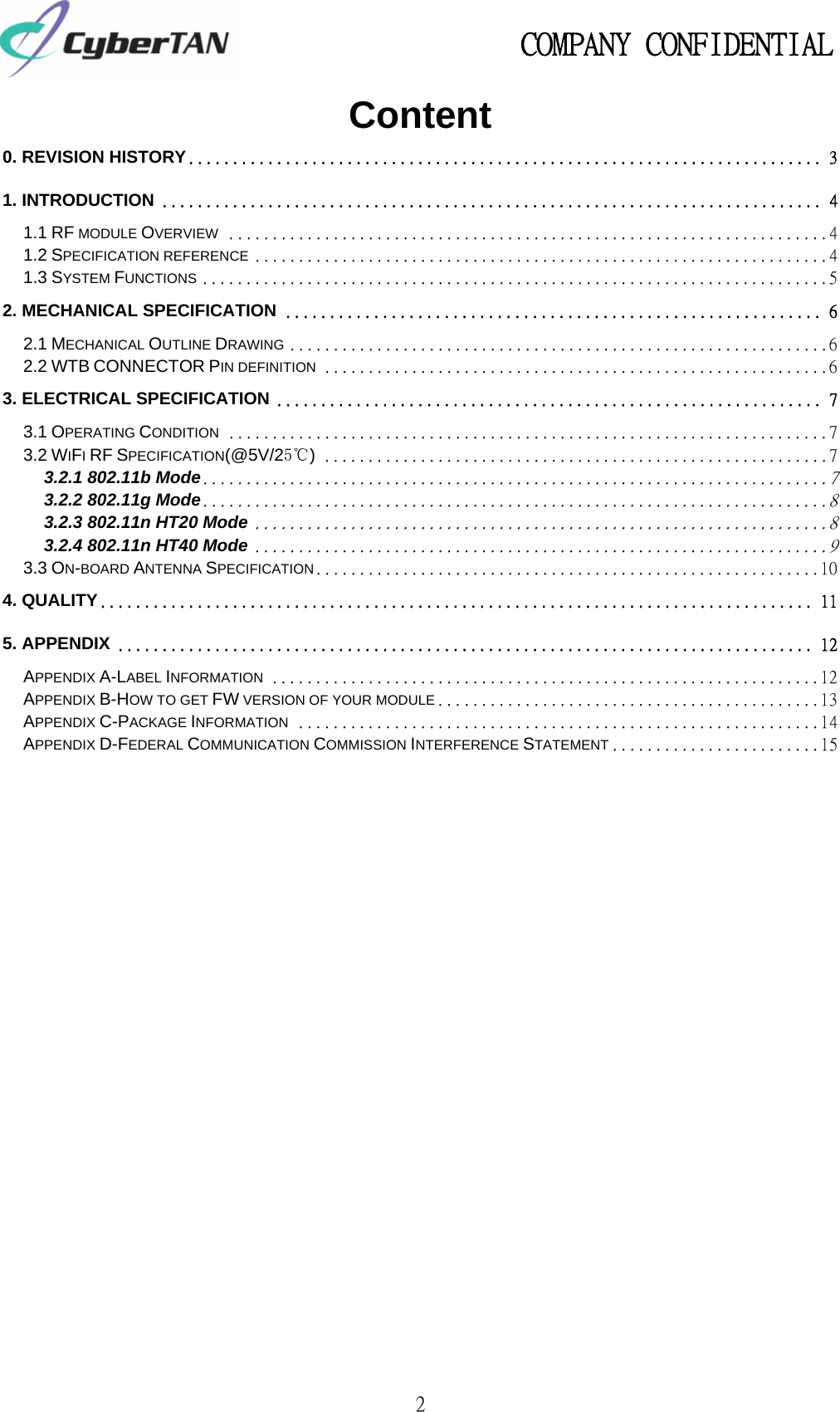                                                   COMPANY CONFIDENTIAL             2 Content 0. REVISION HISTORY ........................................................................ 31. INTRODUCTION ........................................................................... 41.1 RF MODULE OVERVIEW ..................................................................... 41.2 SPECIFICATION REFERENCE .................................................................. 41.3 SYSTEM FUNCTIONS ........................................................................ 52. MECHANICAL SPECIFICATION ............................................................. 62.1 MECHANICAL OUTLINE DRAWING .............................................................. 62.2 WTB CONNECTOR PIN DEFINITION .......................................................... 63. ELECTRICAL SPECIFICATION .............................................................. 73.1 OPERATING CONDITION ..................................................................... 73.2 WIFI RF SPECIFICATION(@5V/25℃) .......................................................... 73.2.1 802.11b Mode ........................................................................ 73.2.2 802.11g Mode ........................................................................ 83.2.3 802.11n HT20 Mode .................................................................. 83.2.4 802.11n HT40 Mode .................................................................. 93.3 ON-BOARD ANTENNA SPECIFICATION .......................................................... 104. QUALITY ................................................................................. 115. APPENDIX ............................................................................... 12APPENDIX A-LABEL INFORMATION ............................................................... 12APPENDIX B-HOW TO GET FW VERSION OF YOUR MODULE ............................................ 13APPENDIX C-PACKAGE INFORMATION ............................................................ 14APPENDIX D-FEDERAL COMMUNICATION COMMISSION INTERFERENCE STATEMENT ........................ 15                  