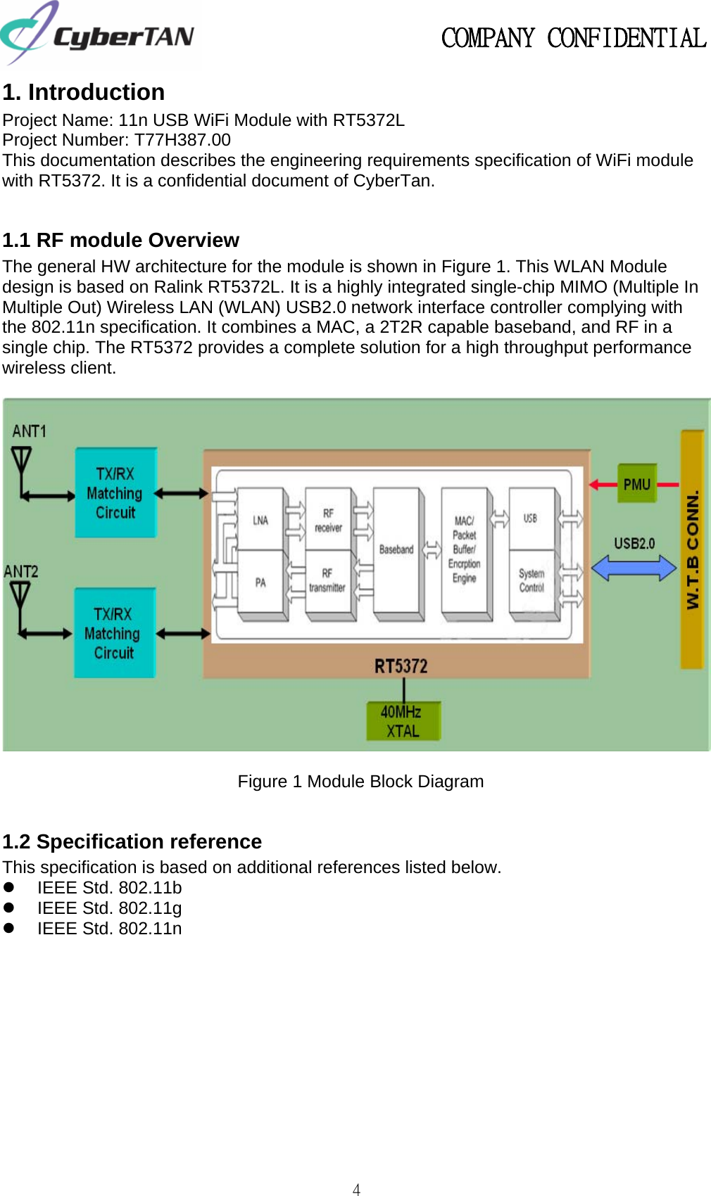                                                   COMPANY CONFIDENTIAL             4 1. Introduction Project Name: 11n USB WiFi Module with RT5372L   Project Number: T77H387.00   This documentation describes the engineering requirements specification of WiFi module with RT5372. It is a confidential document of CyberTan.  1.1 RF module Overview The general HW architecture for the module is shown in Figure 1. This WLAN Module design is based on Ralink RT5372L. It is a highly integrated single-chip MIMO (Multiple In Multiple Out) Wireless LAN (WLAN) USB2.0 network interface controller complying with the 802.11n specification. It combines a MAC, a 2T2R capable baseband, and RF in a single chip. The RT5372 provides a complete solution for a high throughput performance wireless client.    Figure 1 Module Block Diagram  1.2 Specification reference This specification is based on additional references listed below. z  IEEE Std. 802.11b   z  IEEE Std. 802.11g   z  IEEE Std. 802.11n               