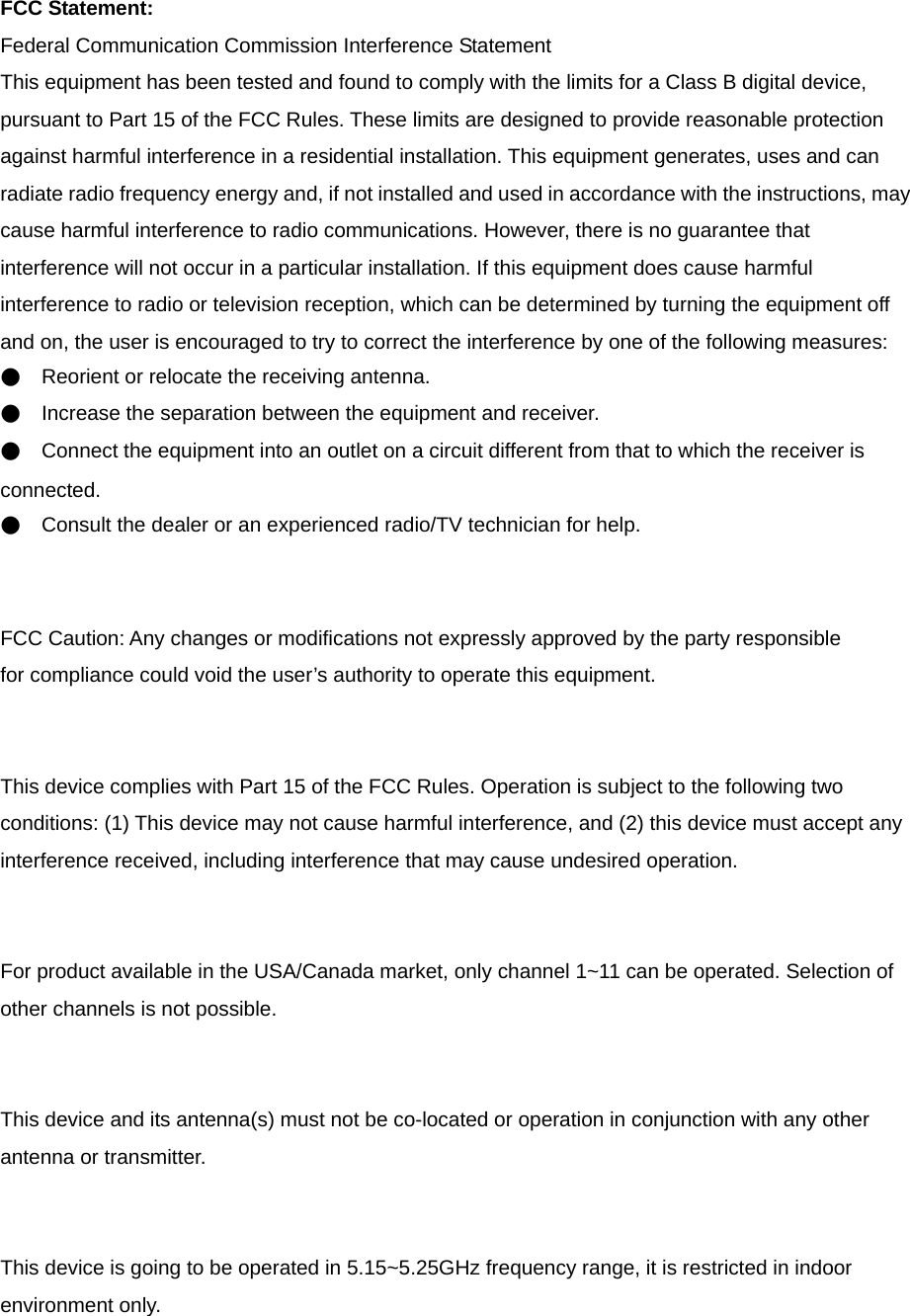 FCC Statement: Federal Communication Commission Interference Statement   This equipment has been tested and found to comply with the limits for a Class B digital device, pursuant to Part 15 of the FCC Rules. These limits are designed to provide reasonable protection against harmful interference in a residential installation. This equipment generates, uses and can radiate radio frequency energy and, if not installed and used in accordance with the instructions, may cause harmful interference to radio communications. However, there is no guarantee that interference will not occur in a particular installation. If this equipment does cause harmful interference to radio or television reception, which can be determined by turning the equipment off and on, the user is encouraged to try to correct the interference by one of the following measures: ●    Reorient or relocate the receiving antenna. ●    Increase the separation between the equipment and receiver. ●    Connect the equipment into an outlet on a circuit different from that to which the receiver is connected. ●    Consult the dealer or an experienced radio/TV technician for help.   FCC Caution: Any changes or modifications not expressly approved by the party responsible   for compliance could void the user’s authority to operate this equipment.   This device complies with Part 15 of the FCC Rules. Operation is subject to the following two conditions: (1) This device may not cause harmful interference, and (2) this device must accept any interference received, including interference that may cause undesired operation.   For product available in the USA/Canada market, only channel 1~11 can be operated. Selection of other channels is not possible.   This device and its antenna(s) must not be co-located or operation in conjunction with any other antenna or transmitter.   This device is going to be operated in 5.15~5.25GHz frequency range, it is restricted in indoor environment only.  