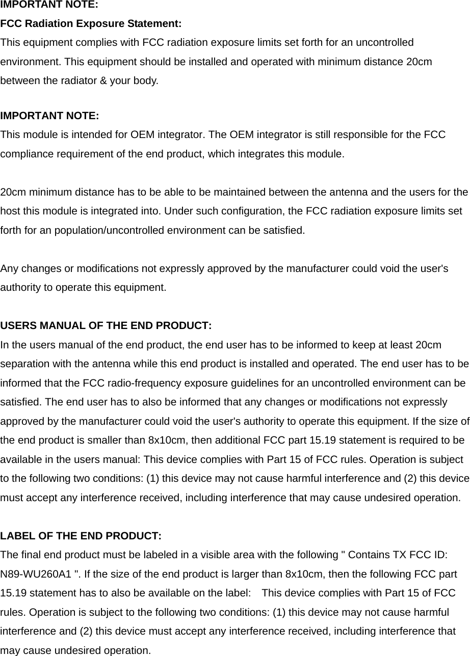 IMPORTANT NOTE: FCC Radiation Exposure Statement: This equipment complies with FCC radiation exposure limits set forth for an uncontrolled environment. This equipment should be installed and operated with minimum distance 20cm between the radiator &amp; your body.  IMPORTANT NOTE: This module is intended for OEM integrator. The OEM integrator is still responsible for the FCC compliance requirement of the end product, which integrates this module.  20cm minimum distance has to be able to be maintained between the antenna and the users for the host this module is integrated into. Under such configuration, the FCC radiation exposure limits set forth for an population/uncontrolled environment can be satisfied.    Any changes or modifications not expressly approved by the manufacturer could void the user&apos;s authority to operate this equipment.  USERS MANUAL OF THE END PRODUCT: In the users manual of the end product, the end user has to be informed to keep at least 20cm separation with the antenna while this end product is installed and operated. The end user has to be informed that the FCC radio-frequency exposure guidelines for an uncontrolled environment can be satisfied. The end user has to also be informed that any changes or modifications not expressly approved by the manufacturer could void the user&apos;s authority to operate this equipment. If the size of the end product is smaller than 8x10cm, then additional FCC part 15.19 statement is required to be available in the users manual: This device complies with Part 15 of FCC rules. Operation is subject to the following two conditions: (1) this device may not cause harmful interference and (2) this device must accept any interference received, including interference that may cause undesired operation.  LABEL OF THE END PRODUCT: The final end product must be labeled in a visible area with the following &quot; Contains TX FCC ID: N89-WU260A1 &quot;. If the size of the end product is larger than 8x10cm, then the following FCC part 15.19 statement has to also be available on the label:    This device complies with Part 15 of FCC rules. Operation is subject to the following two conditions: (1) this device may not cause harmful interference and (2) this device must accept any interference received, including interference that may cause undesired operation.  