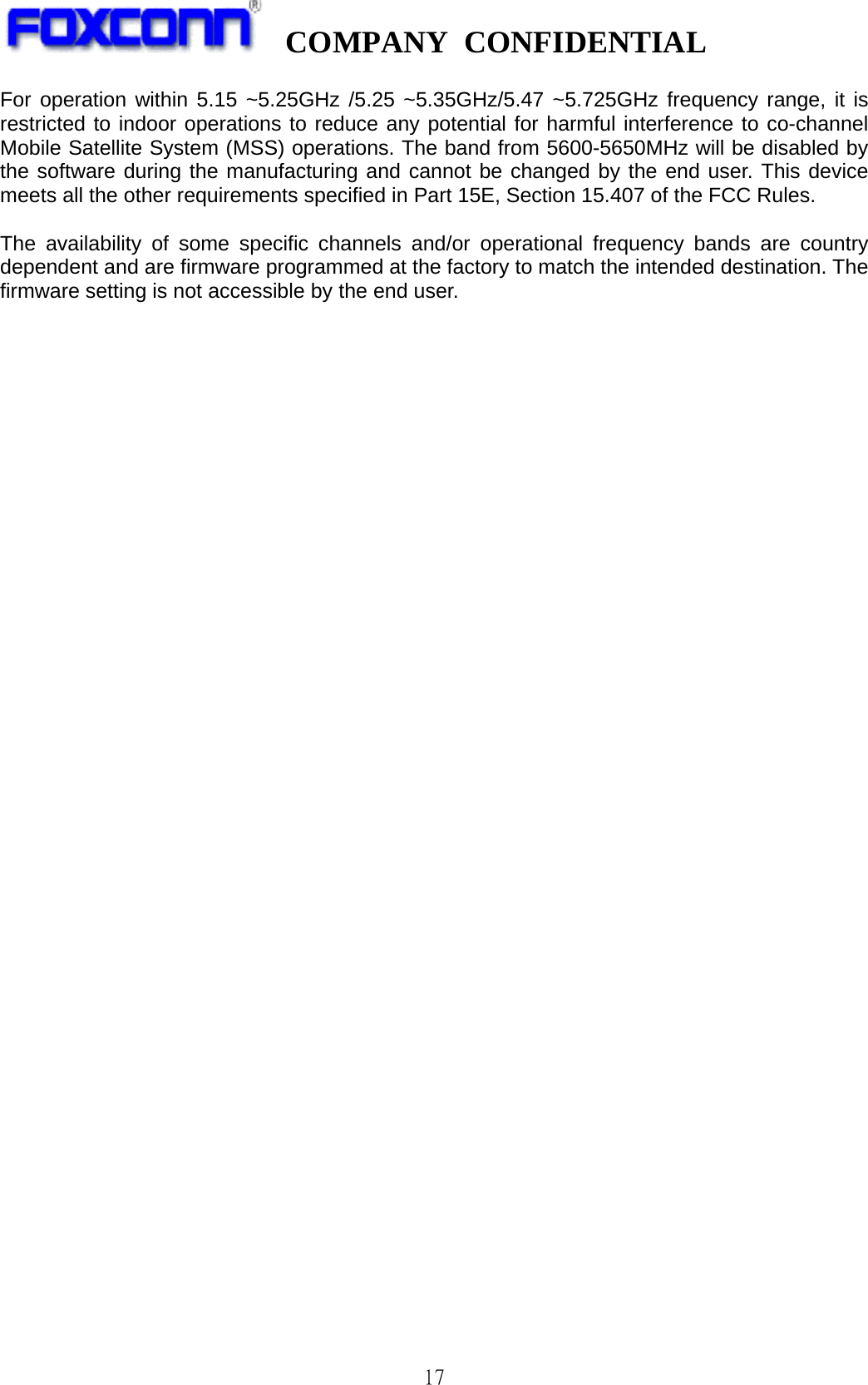   COMPANY CONFIDENTIAL             17 For operation within 5.15 ~5.25GHz /5.25 ~5.35GHz/5.47 ~5.725GHz frequency range, it is restricted to indoor operations to reduce any potential for harmful interference to co-channel Mobile Satellite System (MSS) operations. The band from 5600-5650MHz will be disabled by the software during the manufacturing and cannot be changed by the end user. This device meets all the other requirements specified in Part 15E, Section 15.407 of the FCC Rules.  The availability of some specific channels and/or operational frequency bands are country dependent and are firmware programmed at the factory to match the intended destination. The firmware setting is not accessible by the end user.   