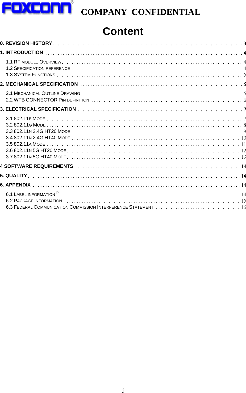   COMPANY CONFIDENTIAL             2 Content 0. REVISION HISTORY ............................................................................ 3 1. INTRODUCTION ............................................................................... 4 1.1 RF MODULE OVERVIEW......................................................................... 4 1.2 SPECIFICATION REFERENCE ..................................................................... 4 1.3 SYSTEM FUNCTIONS ........................................................................... 5 2. MECHANICAL SPECIFICATION ................................................................. 6 2.1 MECHANICAL OUTLINE DRAWING ................................................................. 6 2.2 WTB CONNECTOR PIN DEFINITION ............................................................. 6 3. ELECTRICAL SPECIFICATION .................................................................. 7 3.1 802.11B MODE ............................................................................... 7 3.2 802.11G MODE ............................................................................... 8 3.3 802.11N 2.4G HT20 MODE ..................................................................... 9 3.4 802.11N 2.4G HT40 MODE .................................................................... 10 3.5 802.11A MODE .............................................................................. 11 3.6 802.11N 5G HT20 MODE ...................................................................... 12 3.7 802.11N 5G HT40 MODE ...................................................................... 13 4 SOFTWARE REQUIREMENTS .................................................................. 14 5. QUALITY ..................................................................................... 14 6. APPENDIX ................................................................................... 14 6.1 LABEL INFORMATION [6] ........................................................................ 14 6.2 PACKAGE INFORMATION ....................................................................... 15 6.3 FEDERAL COMMUNICATION COMMISSION INTERFERENCE STATEMENT .................................. 16                  