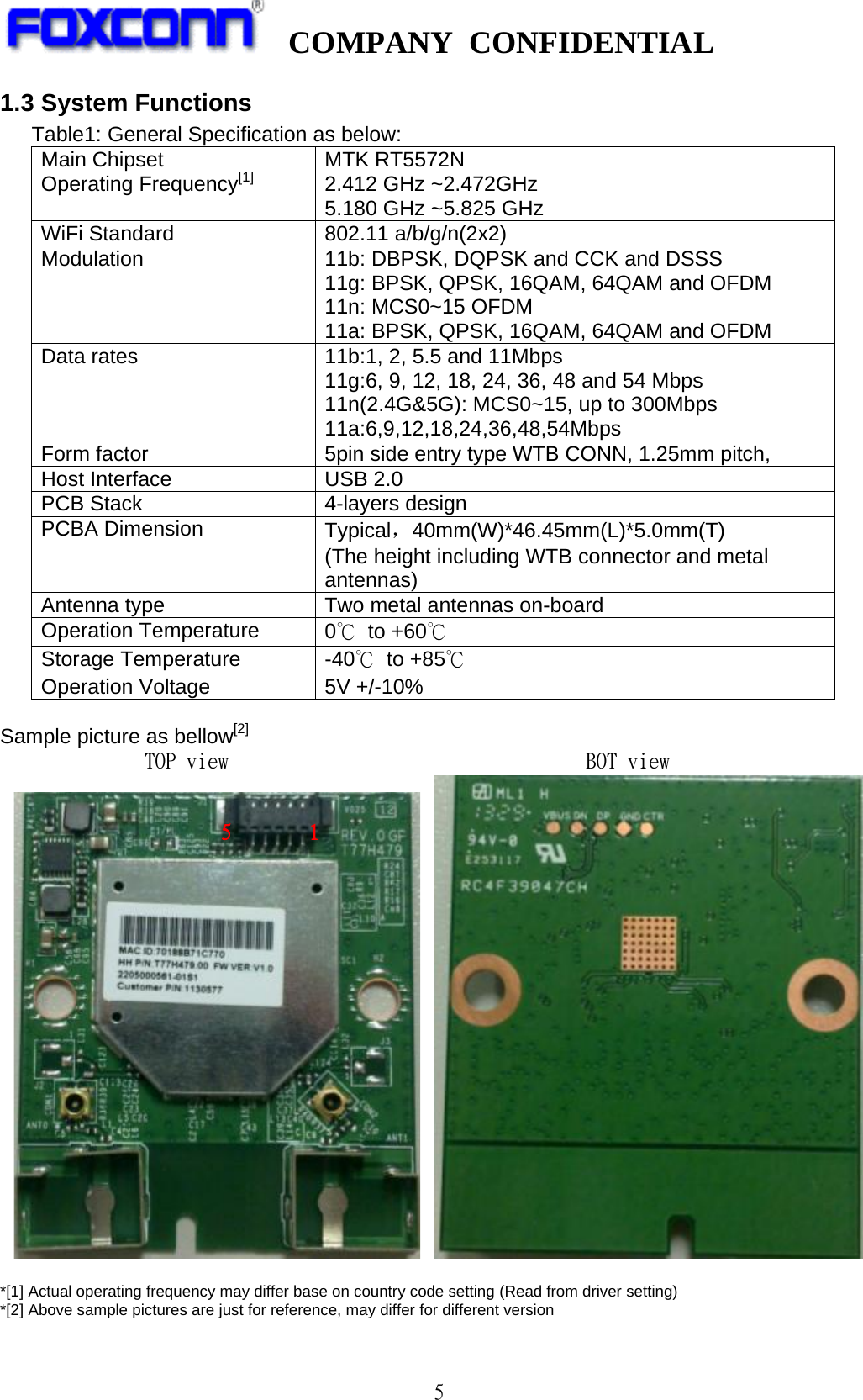   COMPANY CONFIDENTIAL             5 1.3 System Functions    Table1: General Specification as below: Main Chipset MTK RT5572N Operating Frequency[1]  2.412 GHz ~2.472GHz 5.180 GHz ~5.825 GHz WiFi Standard 802.11 a/b/g/n(2x2) Modulation 11b: DBPSK, DQPSK and CCK and DSSS 11g: BPSK, QPSK, 16QAM, 64QAM and OFDM 11n: MCS0~15 OFDM 11a: BPSK, QPSK, 16QAM, 64QAM and OFDM Data rates 11b:1, 2, 5.5 and 11Mbps 11g:6, 9, 12, 18, 24, 36, 48 and 54 Mbps 11n(2.4G&amp;5G): MCS0~15, up to 300Mbps 11a:6,9,12,18,24,36,48,54Mbps Form factor     5pin side entry type WTB CONN, 1.25mm pitch, Host Interface     USB 2.0 PCB Stack     4-layers design PCBA Dimension   Typical，40mm(W)*46.45mm(L)*5.0mm(T) (The height including WTB connector and metal antennas) Antenna type Two metal antennas on-board Operation Temperature   0℃ to +60℃   Storage Temperature   -40℃ to +85℃ Operation Voltage   5V +/-10%     Sample picture as bellow[2]         TOP view                                  BOT view       *[1] Actual operating frequency may differ base on country code setting (Read from driver setting) *[2] Above sample pictures are just for reference, may differ for different version              1 5 