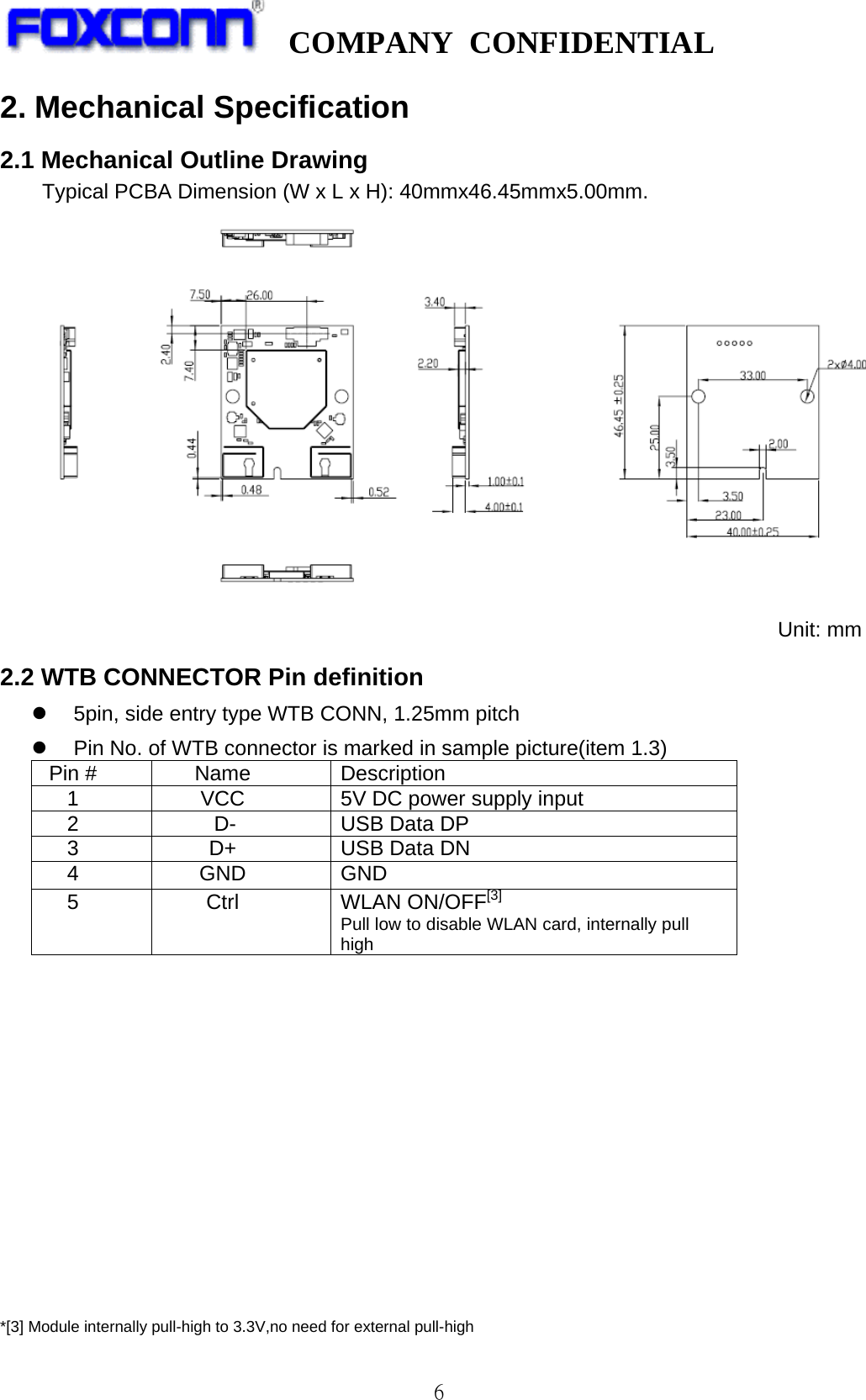   COMPANY CONFIDENTIAL             6 2. Mechanical Specification 2.1 Mechanical Outline Drawing   Typical PCBA Dimension (W x L x H): 40mmx46.45mmx5.00mm. Unit: mm 2.2 WTB CONNECTOR Pin definition   5pin, side entry type WTB CONN, 1.25mm pitch  Pin No. of WTB connector is marked in sample picture(item 1.3) Pin # Name Description 1 VCC 5V DC power supply input   2 D- USB Data DP 3 D+ USB Data DN 4 GND   GND 5 Ctrl WLAN ON/OFF[3]   Pull low to disable WLAN card, internally pull high                *[3] Module internally pull-high to 3.3V,no need for external pull-high 