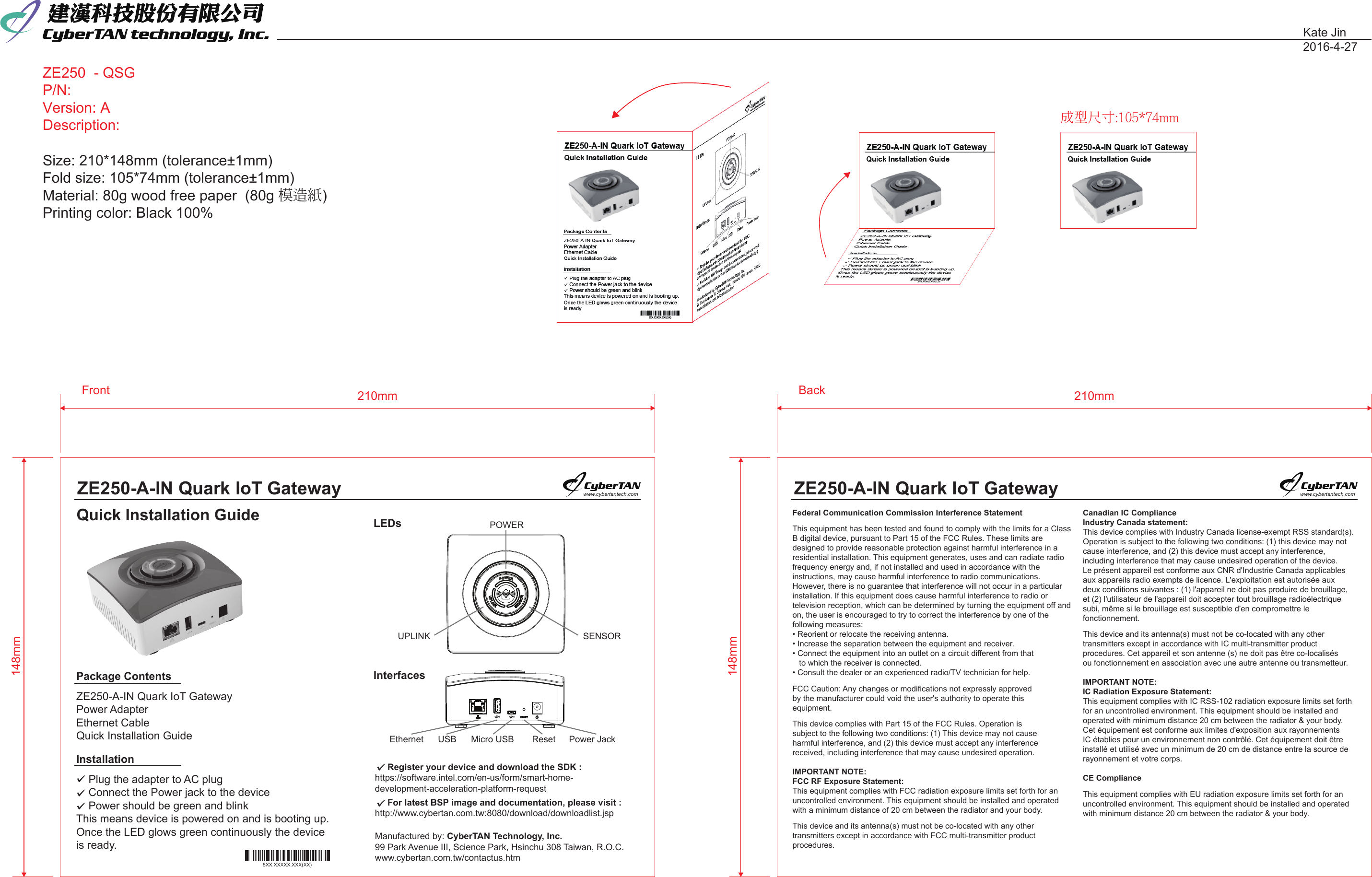 ZE250  - QSGP/N: Version: ADescription:  Size: 210*148mm (tolerance±1mm)Fold size: 105*74mm (tolerance±1mm)Material: 80g wood free paper  (80g 模造紙)Printing color: Black 100%Kate Jin2016-4-27148mm210mmFront148mm210mmBack成型尺寸:105*74mmZE250-A-IN Quark IoT GatewayQuick Installation Guidewww.cybertantech.comZE250-A-IN Quark IoT Gatewaywww.cybertantech.comPackage ContentsZE250-A-IN Quark IoT GatewayPower AdapterEthernet CableQuick Installation GuideLEDsInterfacesInstallation    Plug the adapter to AC plug     Connect the Power jack to the device    Power should be green and blink This means device is powered on and is booting up. Once the LED glows green continuously the deviceis ready.     Register your device and download the SDK : https://software.intel.com/en-us/form/smart-home-development-acceleration-platform-request     For latest BSP image and documentation, please visit :http://www.cybertan.com.tw:8080/download/downloadlist.jspManufactured by: CyberTAN Technology, Inc. 99 Park Avenue III, Science Park, Hsinchu 308 Taiwan, R.O.C.www.cybertan.com.tw/contactus.htmPOWERUPLINK  SENSOREthernet  USB  Micro USB  Reset Power Jack5XX.XXXXX.XXX(XX)Federal Communication Commission Interference StatementThis equipment has been tested and found to comply with the limits for a Class B digital device, pursuant to Part 15 of the FCC Rules. These limits are designed to provide reasonable protection against harmful interference in a residential installation. This equipment generates, uses and can radiate radio frequency energy and, if not installed and used in accordance with the instructions, may cause harmful interference to radio communications.However, there is no guarantee that interference will not occur in a particular installation. If this equipment does cause harmful interference to radio or television reception, which can be determined by turning the equipment off and on, the user is encouraged to try to correct the interference by one of the following measures:• Reorient or relocate the receiving antenna.• Increase the separation between the equipment and receiver.• Connect the equipment into an outlet on a circuit different from that    to which the receiver is connected.• Consult the dealer or an experienced radio/TV technician for help.FCC Caution: Any changes or modifications not expressly approved by the manufacturer could void the user&apos;s authority to operate this equipment.This device complies with Part 15 of the FCC Rules. Operation is subject to the following two conditions: (1) This device may not cause harmful interference, and (2) this device must accept any interferencereceived, including interference that may cause undesired operation.IMPORTANT NOTE:FCC RF Exposure Statement:This equipment complies with FCC radiation exposure limits set forth for an uncontrolled environment. This equipment should be installed and operated with a minimum distance of 20 cm between the radiator and your body.This device and its antenna(s) must not be co-located with any other transmitters except in accordance with FCC multi-transmitter product procedures.Canadian IC Compliance Industry Canada statement:This device complies with Industry Canada license-exempt RSS standard(s). Operation is subject to the following two conditions: (1) this device may not cause interference, and (2) this device must accept any interference, including interference that may cause undesired operation of the device.Le présent appareil est conforme aux CNR d&apos;Industrie Canada applicables aux appareils radio exempts de licence. L&apos;exploitation est autorisée aux deux conditions suivantes : (1) l&apos;appareil ne doit pas produire de brouillage, et (2) l&apos;utilisateur de l&apos;appareil doit accepter tout brouillage radioélectrique subi, même si le brouillage est susceptible d&apos;en compromettre le fonctionnement.This device and its antenna(s) must not be co-located with any other transmitters except in accordance with IC multi-transmitter product procedures. Cet appareil et son antenne (s) ne doit pas être co-localisés ou fonctionnement en association avec une autre antenne ou transmetteur.  IMPORTANT NOTE:IC Radiation Exposure Statement:This equipment complies with IC RSS-102 radiation exposure limits set forthfor an uncontrolled environment. This equipment should be installed and operated with minimum distance 20 cm between the radiator &amp; your body.Cet équipement est conforme aux limites d&apos;exposition aux rayonnements IC établies pour un environnement non contrôlé. Cet équipement doit être installé et utilisé avec un minimum de 20 cm de distance entre la source de rayonnement et votre corps.CE Compliance This equipment complies with EU radiation exposure limits set forth for an uncontrolled environment. This equipment should be installed and operated with minimum distance 20 cm between the radiator &amp; your body.