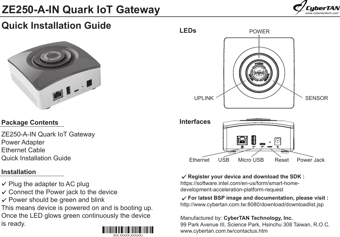 ZE250-A-IN Quark IoT GatewayQuick Installation Guidewww.cybertantech.comPackage ContentsZE250-A-IN Quark IoT GatewayPower AdapterEthernet CableQuick Installation GuideLEDsInterfacesInstallation    Plug the adapter to AC plug     Connect the Power jack to the device    Power should be green and blink This means device is powered on and is booting up. Once the LED glows green continuously the deviceis ready.     Register your device and download the SDK : https://software.intel.com/en-us/form/smart-home-development-acceleration-platform-request     For latest BSP image and documentation, please visit :http://www.cybertan.com.tw:8080/download/downloadlist.jspManufactured by: CyberTAN Technology, Inc. 99 Park Avenue III, Science Park, Hsinchu 308 Taiwan, R.O.C.www.cybertan.com.tw/contactus.htmPOWERUPLINK  SENSOREthernet  USB  Micro USB  Reset Power Jack5XX.XXXXX.XXX(XX)