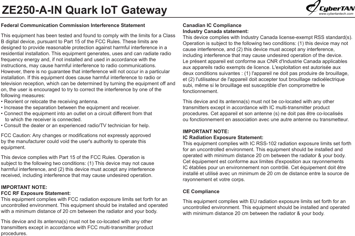 ZE250-A-IN Quark IoT Gatewaywww.cybertantech.comFederal Communication Commission Interference StatementThis equipment has been tested and found to comply with the limits for a Class B digital device, pursuant to Part 15 of the FCC Rules. These limits are designed to provide reasonable protection against harmful interference in a residential installation. This equipment generates, uses and can radiate radio frequency energy and, if not installed and used in accordance with the instructions, may cause harmful interference to radio communications.However, there is no guarantee that interference will not occur in a particular installation. If this equipment does cause harmful interference to radio or television reception, which can be determined by turning the equipment off and on, the user is encouraged to try to correct the interference by one of the following measures:• Reorient or relocate the receiving antenna.• Increase the separation between the equipment and receiver.• Connect the equipment into an outlet on a circuit different from that    to which the receiver is connected.• Consult the dealer or an experienced radio/TV technician for help.FCC Caution: Any changes or modifications not expressly approved by the manufacturer could void the user&apos;s authority to operate this equipment.This device complies with Part 15 of the FCC Rules. Operation is subject to the following two conditions: (1) This device may not cause harmful interference, and (2) this device must accept any interferencereceived, including interference that may cause undesired operation.IMPORTANT NOTE:FCC RF Exposure Statement:This equipment complies with FCC radiation exposure limits set forth for an uncontrolled environment. This equipment should be installed and operated with a minimum distance of 20 cm between the radiator and your body.This device and its antenna(s) must not be co-located with any other transmitters except in accordance with FCC multi-transmitter product procedures.Canadian IC Compliance Industry Canada statement:This device complies with Industry Canada license-exempt RSS standard(s). Operation is subject to the following two conditions: (1) this device may not cause interference, and (2) this device must accept any interference, including interference that may cause undesired operation of the device.Le présent appareil est conforme aux CNR d&apos;Industrie Canada applicables aux appareils radio exempts de licence. L&apos;exploitation est autorisée aux deux conditions suivantes : (1) l&apos;appareil ne doit pas produire de brouillage, et (2) l&apos;utilisateur de l&apos;appareil doit accepter tout brouillage radioélectrique subi, même si le brouillage est susceptible d&apos;en compromettre le fonctionnement.This device and its antenna(s) must not be co-located with any other transmitters except in accordance with IC multi-transmitter product procedures. Cet appareil et son antenne (s) ne doit pas être co-localisés ou fonctionnement en association avec une autre antenne ou transmetteur.  IMPORTANT NOTE:IC Radiation Exposure Statement:This equipment complies with IC RSS-102 radiation exposure limits set forthfor an uncontrolled environment. This equipment should be installed and operated with minimum distance 20 cm between the radiator &amp; your body.Cet équipement est conforme aux limites d&apos;exposition aux rayonnements IC établies pour un environnement non contrôlé. Cet équipement doit être installé et utilisé avec un minimum de 20 cm de distance entre la source de rayonnement et votre corps.CE Compliance This equipment complies with EU radiation exposure limits set forth for an uncontrolled environment. This equipment should be installed and operated with minimum distance 20 cm between the radiator &amp; your body.