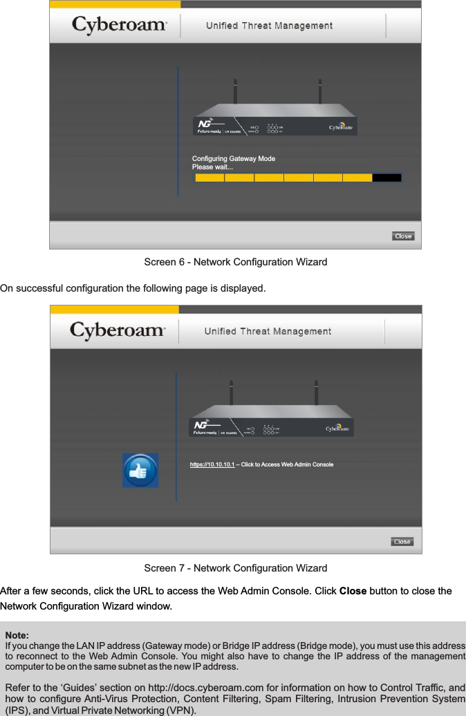 Configuring Gateway ModePlease wait...https://10.10.10.1 – Click to Access Web Admin ConsoleAfter a few seconds, click the URL to access the Web Admin Console. Click Close button to close the Network Configuration Wizard window.On successful configuration the following page is displayed. Note: If you change the LAN IP address (Gateway mode) or Bridge IP address (Bridge mode), you must use this address to reconnect  to the Web Admin Console. You might  also have to change the  IP address of the  management computer to be on the same subnet as the new IP address.Refer to the ‘Guides’ section on http://docs.cyberoam.com for information on how to Control Traffic, and how to configure Anti-Virus Protection, Content Filtering,  Spam Filtering, Intrusion  Prevention System (IPS), and Virtual Private Networking (VPN).Screen 6 - Network Configuration WizardScreen 7 - Network Configuration Wizard