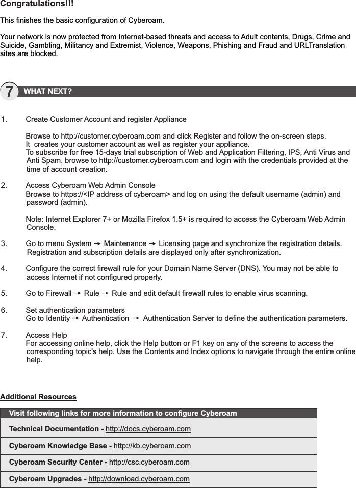 7   WHAT NEXT?1.         Create Customer Account and register Appliance  Browse to http://customer.cyberoam.com and click Register and follow the on-screen steps.   It  creates your customer account as well as register your appliance.   To subscribe for free 15-days trial subscription of Web and Application Filtering, IPS, Anti Virus and Anti Spam, browse to http://customer.cyberoam.com and login with the credentials provided at the time of account creation. 2.   Access Cyberoam Web Admin Console  Browse to https://&lt;IP address of cyberoam&gt; and log on using the default username (admin) and password (admin).  Note: Internet Explorer 7+ or Mozilla Firefox 1.5+ is required to access the Cyberoam Web Admin Console. 3.  Go to menu System      Maintenance      Licensing page and synchronize the registration details. Registration and subscription details are displayed only after synchronization. 4.   Configure the correct firewall rule for your Domain Name Server (DNS). You may not be able to access Internet if not configured properly. 5.   Go to Firewall      Rule      Rule and edit default firewall rules to enable virus scanning. 6.   Set authentication parameters  Go to Identity      Authentication       Authentication Server to define the authentication parameters. 7.   Access Help  For accessing online help, click the Help button or F1 key on any of the screens to access the corresponding topic&apos;s help. Use the Contents and Index options to navigate through the entire online help.Congratulations!!!This finishes the basic configuration of Cyberoam.Your network is now protected from Internet-based threats and access to Adult contents, Drugs, Crime and Suicide, Gambling, Militancy and Extremist, Violence, Weapons, Phishing and Fraud and URLTranslation sites are blocked.Visit following links for more information to configure CyberoamTechnical Documentation - http://docs.cyberoam.comCyberoam Knowledge Base - http://kb.cyberoam.comCyberoam Security Center - http://csc.cyberoam.comCyberoam Upgrades - http://download.cyberoam.comAdditional Resources