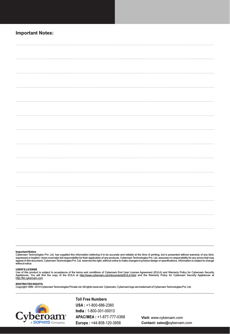 Important Notes:Important NoticeCyberoam Technologies Pvt. Ltd. has supplied this Information believing it to be accurate and reliable at the time of printing, but is presented without warranty of any kind, expressed or implied. Users must take full responsibility for their application of any products. Cyberoam Technologies Pvt. Ltd. assumes no responsibility for any errors that may appear in this document. Cyberoam Technologies Pvt. Ltd. reserves the right, without notice to make changes in product design or specifications. Information is subject to change without notice.USER’S LICENSEUse of this product is  subject  to acceptance of the terms and conditions of  Cyberoam  End User License Agreement  (EULA) and Warranty Policy  for  Cyberoam Security Appliances.  You  will  find  the  copy  of  the  EULA  at  http://www.cyberoam.com/documents/EULA.html  and  the  Warranty  Policy  for  Cyberoam  Security  Appliances  at http://kb.cyberoam.comRESTRICTED RIGHTSCopyright 1999 - 2014 Cyberoam Technologies Private Ltd. All rights reserved. Cyberoam, Cyberoam logo are trademark of Cyberoam Technologies Pvt. Ltd.Visit: www.cyberoam.comContact beroam.com: sales@cyToll Free NumbersUSA : +1-800-686-2360 India : 1-800-301-00013APAC/MEA : +1-877-777-0368Europe : +44-808-120-3958