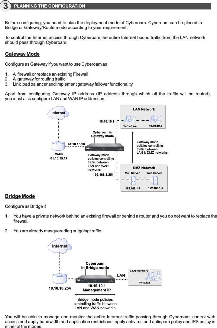 Before configuring, you need to plan the deployment mode of Cyberoam. Cyberoam can be placed in Bridge or Gateway/Route mode according to your requirement. To control the Internet access through Cyberoam the entire Internet bound traffic from the LAN network should pass through Cyberoam.3  PLANNING THE CONFIGURATIONGateway ModeConfigure as Gateway if you want to use Cyberoam as1.  A  firewall or replace an existing Firewall2.  A  gateway for routing traffic3.  Link load balancer and implement gateway failover functionalityApart  from  configuring  Gateway  IP  address  (IP  address  through  which  all  the  traffic  will  be  routed), you must also configure LAN and WAN IP addresses.WAN Gateway mode policies controllingtraffic between LAN and WAN networks.Gateway mode policies controlling traffic betweenLAN &amp; DMZ networks.Cyberoam in Gateway modeLAN Network10.10.10.2 10.10.10.3Mail Server Web Server192.168.1.25410.10.10.1InternetDMZ Network192.168.1.5192.168.1.961.10.15.1761.10.15.18Bridge ModeConfigure as Bridge if 1.  You have a private network behind an existing firewall or behind a router and you do not want to replace the   firewall.2.  You are already masquerading outgoing traffic.Cyberoamin Bridge mode10.10.10.5LAN Network10.10.10.254LAN10.10.10.1Management IPBridge mode policiescontrolling traffic betweenLAN and WAN networksInternetYou will be  able to manage and monitor  the entire  Internet traffic passing through  Cyberoam, control web access and apply bandwidth and application restrictions, apply antivirus and antispam policy and IPS policy in either of the modes.