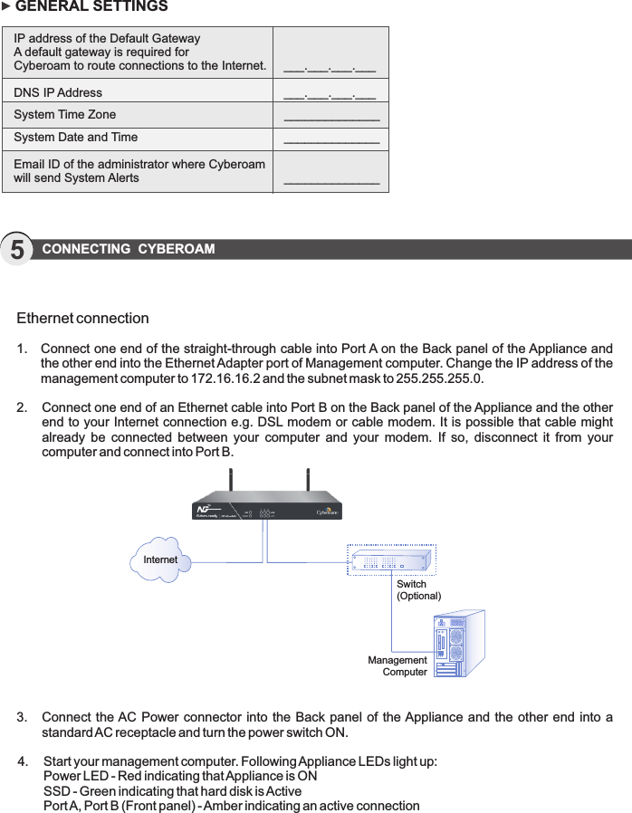 GENERAL SETTINGSIP address of the Default GatewayA default gateway is required for  Cyberoam to route connections to the Internet.     ___.___.___.___DNS IP Address        ___.___.___.___System Time Zone         ______________System Date and Time        ______________ Email ID of the administrator where Cyberoam will send System Alerts        ______________5CONNECTING  CYBEROAMEthernet connection1.  Connect one end of the straight-through cable into Port A on the Back panel of the Appliance and     the other end into the Ethernet Adapter port of Management computer. Change the IP address of the    management computer to 172.16.16.2 and the subnet mask to 255.255.255.0.2.  Connect one end of an Ethernet cable into Port B on the Back panel of the Appliance and the other    end to your Internet connection e.g. DSL modem or cable modem. It is possible that cable might     already  be  connected  between  your  computer  and  your  modem.  If  so,  disconnect  it  from  your     computer and connect into Port B.  3.  Connect the AC Power connector into the Back panel of  the Appliance  and the other end into a     standard AC receptacle and turn the power switch ON.4.  Start your management computer. Following Appliance LEDs light up:   Power LED - Red indicating that Appliance is ON  SSD - Green indicating that hard disk is Active  Port A, Port B (Front panel) - Amber indicating an active connectionInternetSwitch (Optional)Management Computer