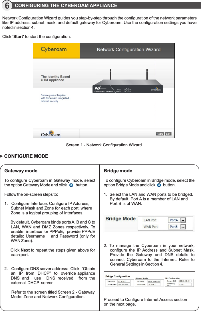 6           CONFIGURING THE CYBEROAM APPLIANCE Network Configuration Wizard guides you step-by-step through the configuration of the network parameters like IP address, subnet mask, and default gateway for Cyberoam. Use the configuration settings you have noted in section 4.Click &apos;Start&apos; to start the configuration.Screen 1 - Network Configuration Wizard Gateway mode To configure Cyberoam in Gateway mode, select the option Gateway Mode and click        button.Follow the on-screen steps to:1.   Configure Interface: Configure IP Address, Subnet Mask and Zone for each port, where Zone is a logical grouping of Interfaces.     By default, Cyberoam binds ports A, B and C to LAN,  WAN  and  DMZ  Zones  respectively. To enable   interface for PPPoE,  provide PPPoE details:  Username      and  Password  (only  for WAN Zone).       Click Next to repeat the steps given above for each port.2.   Configure DNS server address:  Click  “Obtain  an   IP   from   DHCP”   to   override appliance   DNS  and    use    DNS  received    from  the   external  DHCP  server      Refer to the screen titled Screen 2 - Gateway Mode: Zone and Network Configuration.CONFIGURE MODEProceed to Configure Internet Access section on the next page.Bridge modeTo configure Cyberoam in Bridge mode, select the option Bridge Mode and click       button.1.  Select the LAN and WAN ports to be bridged. By default, Port A is a member of LAN and Port B is of WAN.2.  To  manage  the  Cyberoam  in  your  network, configure  the  IP Address  and  Subnet  Mask. Provide  the  Gateway  and  DNS  details  to connect  Cyberoam  to  the  Internet.  Refer  to General Settings in Section 4.