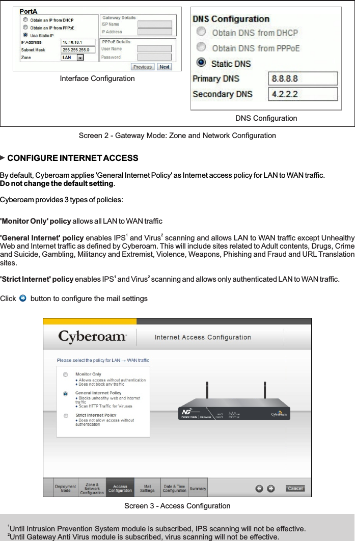 1Until Intrusion Prevention System module is subscribed, IPS scanning will not be effective. 2Until Gateway Anti Virus module is subscribed, virus scanning will not be effective.Screen 3 - Access Configuration    CONFIGURE INTERNET ACCESSBy default, Cyberoam applies &apos;General Internet Policy&apos; as Internet access policy for LAN to WAN traffic. Do not change the default setting.Cyberoam provides 3 types of policies:&apos;Monitor Only&apos; policy allows all LAN to WAN traffic 1 2&apos;General Internet&apos; policy enables IPS  and Virus  scanning and allows LAN to WAN traffic except Unhealthy Web and Internet traffic as defined by Cyberoam. This will include sites related to Adult contents, Drugs, Crime and Suicide, Gambling, Militancy and Extremist, Violence, Weapons, Phishing and Fraud and URL Translation sites.1 2&apos;Strict Internet&apos; policy enables IPS  and Virus  scanning and allows only authenticated LAN to WAN traffic.Click       button to configure the mail settingsDNS ConfigurationInterface ConfigurationScreen 2 - Gateway Mode: Zone and Network Configuration