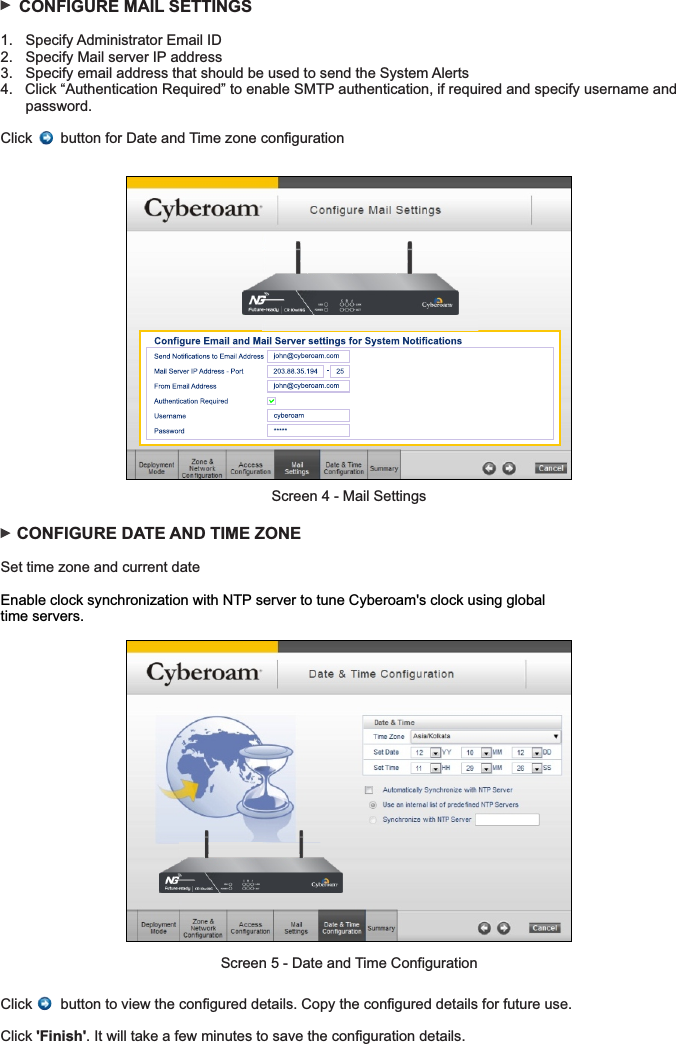     CONFIGURE MAIL SETTINGS1.  Specify Administrator Email ID2.  Specify Mail server IP address 3.  Specify email address that should be used to send the System Alerts4.   Click “Authentication Required” to enable SMTP authentication, if required and specify username and   password.Click       button for Date and Time zone configuration    CONFIGURE DATE AND TIME ZONE Set time zone and current dateEnable clock synchronization with NTP server to tune Cyberoam&apos;s clock using global time servers.Click       button to view the configured details. Copy the configured details for future use.Click &apos;Finish&apos;. It will take a few minutes to save the configuration details.Screen 4 - Mail SettingsScreen 5 - Date and Time Configuration