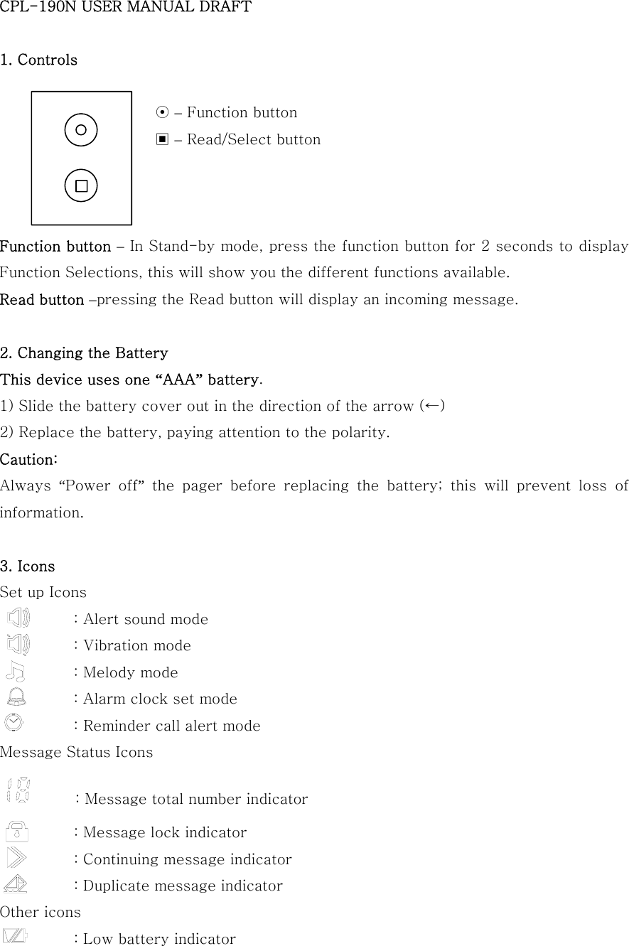 CPL-190N USER MANUAL DRAFT  1. Controls                       ⊙ – Function button                      ▣ – Read/Select button    Function button – In Stand-by mode, press the function button for 2 seconds to display Function Selections, this will show you the different functions available. Read button –pressing the Read button will display an incoming message.  2. Changing the Battery This device uses one “AAA” battery. 1) Slide the battery cover out in the direction of the arrow (←) 2) Replace the battery, paying attention to the polarity. Caution: Always  “Power  off” the pager before replacing the battery; this will prevent loss of information.  3. Icons Set up Icons : Alert sound mode           : Vibration mode           : Melody mode           : Alarm clock set mode                     : Reminder call alert mode Message Status Icons              : Message total number indicator           : Message lock indicator           : Continuing message indicator           : Duplicate message indicator Other icons           : Low battery indicator 