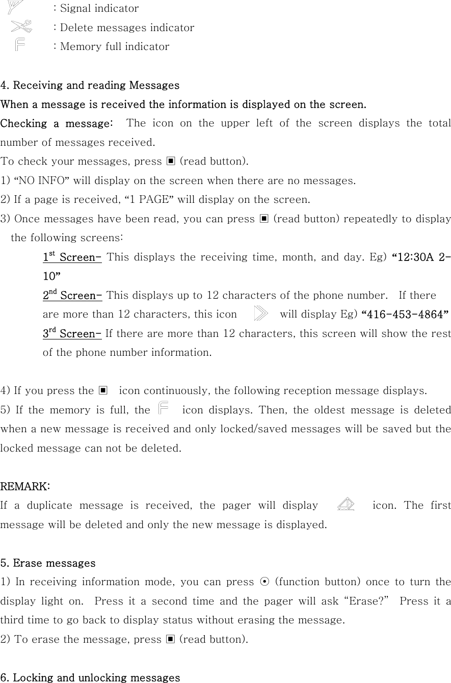           : Signal indicator           : Delete messages indicator           : Memory full indicator  4. Receiving and reading Messages When a message is received the information is displayed on the screen. Checking a message:  The  icon  on  the  upper  left  of  the  screen  displays  the  total number of messages received.   To check your messages, press ▣ (read button). 1) “NO INFO” will display on the screen when there are no messages. 2) If a page is received, “1 PAGE” will display on the screen. 3) Once messages have been read, you can press ▣ (read button) repeatedly to display the following screens: 1st Screen- This displays the receiving time, month, and day. Eg) “12:30A  2-10”  2nd Screen- This displays up to 12 characters of the phone number.    If there are more than 12 characters, this icon        will display Eg) “416-453-4864” 3rd Screen- If there are more than 12 characters, this screen will show the rest of the phone number information.  4) If you press the ▣    icon continuously, the following reception message displays. 5) If the memory is full, the      icon displays. Then, the oldest  message  is  deleted when a new message is received and only locked/saved messages will be saved but the locked message can not be deleted.  REMARK: If a duplicate message is received, the pager will display        icon. The first message will be deleted and only the new message is displayed.  5. Erase messages 1)  In  receiving  information  mode,  you  can  press  ⊙  (function button)  once  to  turn  the display light on.  Press it a second time and the pager will ask  “Erase?”    Press  it  a third time to go back to display status without erasing the message. 2) To erase the message, press ▣ (read button).  6. Locking and unlocking messages 