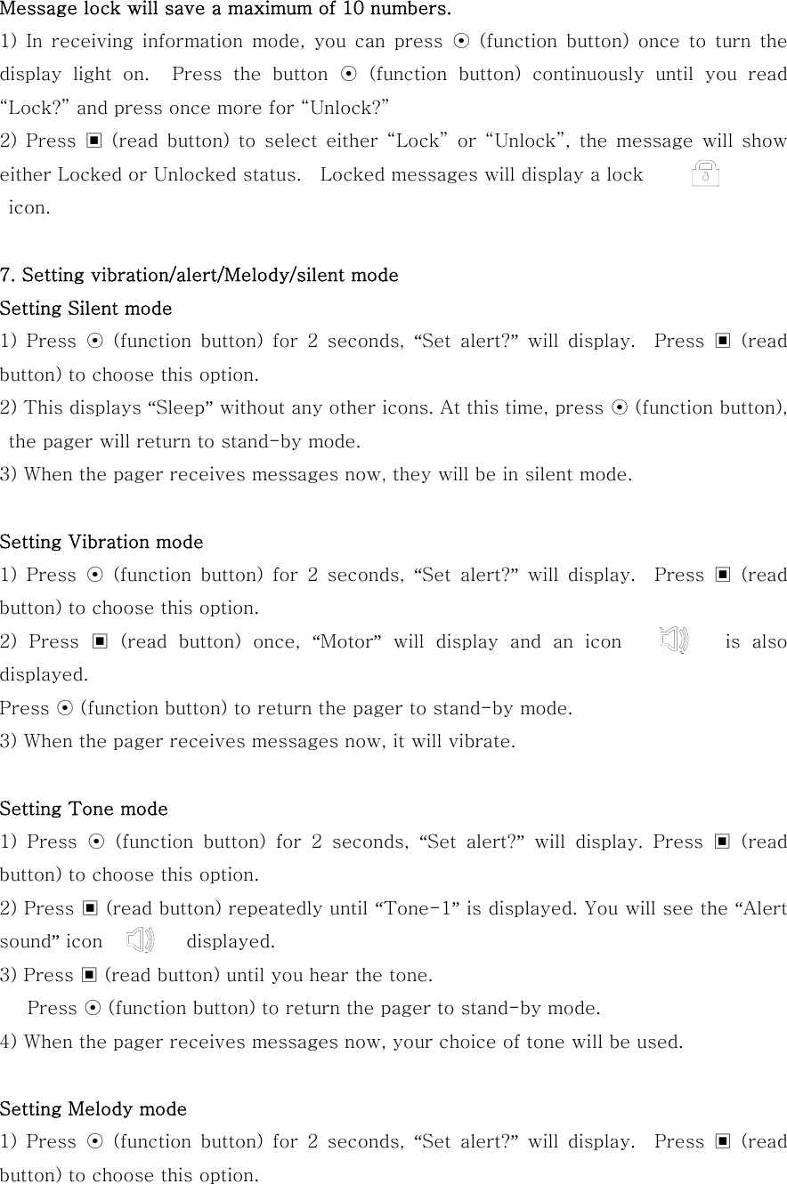 Message lock will save a maximum of 10 numbers.   1)  In  receiving  information  mode,  you  can  press  ⊙  (function button)  once  to  turn  the display  light  on.    Press  the  button  ⊙ (function button) continuously until you read “Lock?” and press once more for “Unlock?” 2) Press ▣ (read button) to select either “Lock” or “Unlock”, the message will show either Locked or Unlocked status.    Locked messages will display a lock    icon.   7. Setting vibration/alert/Melody/silent mode Setting Silent mode   1)  Press  ⊙ (function button) for 2 seconds, “Set  alert?”  will  display.    Press  ▣  (read button) to choose this option. 2) This displays “Sleep” without any other icons. At this time, press ⊙ (function button), the pager will return to stand-by mode. 3) When the pager receives messages now, they will be in silent mode.  Setting Vibration mode 1)  Press  ⊙ (function button) for 2 seconds, “Set  alert?”  will  display.    Press  ▣  (read button) to choose this option. 2) Press ▣ (read button) once, “Motor” will display and an icon         is also displayed. Press ⊙ (function button) to return the pager to stand-by mode. 3) When the pager receives messages now, it will vibrate.  Setting Tone mode 1)  Press  ⊙ (function button) for 2 seconds, “Set  alert?”  will  display.  Press  ▣  (read button) to choose this option. 2) Press ▣ (read button) repeatedly until “Tone-1” is displayed. You will see the “Alert sound” icon         displayed. 3) Press ▣ (read button) until you hear the tone.    Press ⊙ (function button) to return the pager to stand-by mode. 4) When the pager receives messages now, your choice of tone will be used.  Setting Melody mode 1)  Press  ⊙ (function button) for 2 seconds, “Set  alert?”  will  display.    Press  ▣  (read button) to choose this option. 