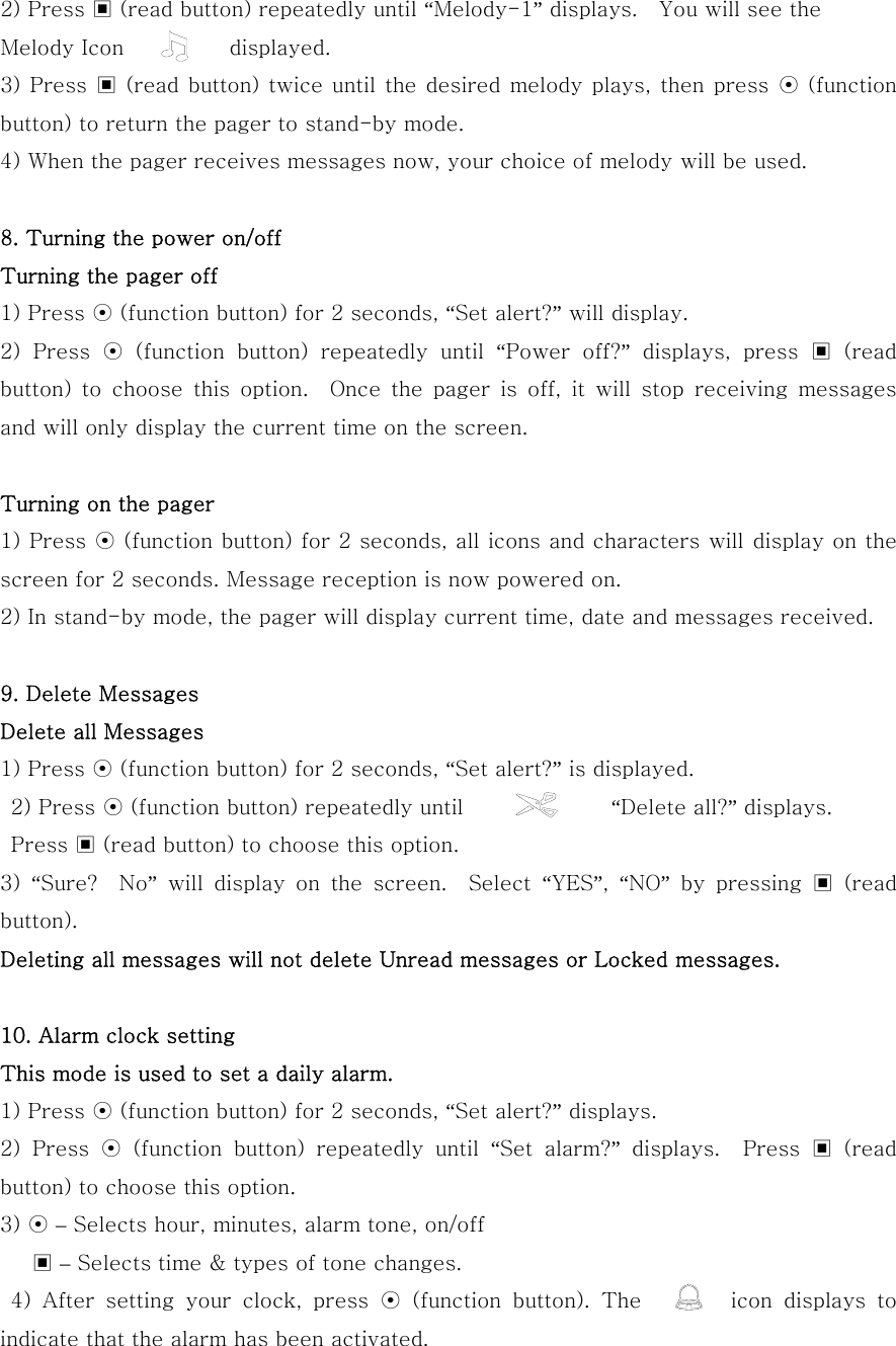 2) Press ▣ (read button) repeatedly until “Melody-1” displays.    You will see the   Melody Icon          displayed. 3) Press ▣ (read button)  twice until  the desired melody plays,  then press ⊙ (function button) to return the pager to stand-by mode. 4) When the pager receives messages now, your choice of melody will be used.  8. Turning the power on/off   Turning the pager off 1) Press ⊙ (function button) for 2 seconds, “Set alert?” will display. 2)  Press  ⊙  (function  button)  repeatedly  until  “Power  off?” displays, press ▣ (read button) to choose this option.  Once the pager is off, it will stop  receiving  messages and will only display the current time on the screen.  Turning on the pager 1) Press ⊙ (function button) for 2 seconds, all icons and characters will display on the screen for 2 seconds. Message reception is now powered on. 2) In stand-by mode, the pager will display current time, date and messages received.  9. Delete Messages Delete all Messages 1) Press ⊙ (function button) for 2 seconds, “Set alert?” is displayed.  2) Press ⊙ (function button) repeatedly until              “Delete all?” displays.   Press ▣ (read button) to choose this option. 3)  “Sure?    No”  will  display  on  the  screen.    Select  “YES”,  “NO” by pressing ▣ (read button). Deleting all messages will not delete Unread messages or Locked messages.  10. Alarm clock setting This mode is used to set a daily alarm. 1) Press ⊙ (function button) for 2 seconds, “Set alert?” displays. 2)  Press  ⊙  (function  button)  repeatedly  until  “Set  alarm?”  displays.    Press  ▣  (read button) to choose this option. 3) ⊙ – Selects hour, minutes, alarm tone, on/off    ▣ – Selects time &amp; types of tone changes.   4)  After  setting  your  clock,  press  ⊙ (function button). The        icon displays to indicate that the alarm has been activated. 
