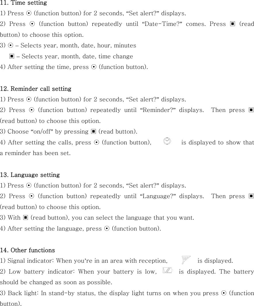   11. Time setting 1) Press ⊙ (function button) for 2 seconds, “Set alert?” displays. 2)  Press  ⊙  (function  button)  repeatedly  until  “Date-Time?”  comes.  Press  ▣  (read button) to choose this option. 3) ⊙ – Selects year, month, date, hour, minutes    ▣ – Selects year, month, date, time change   4) After setting the time, press ⊙ (function button).  12. Reminder call setting 1) Press ⊙ (function button) for 2 seconds, “Set alert?” displays. 2)  Press  ⊙  (function  button)  repeatedly  until  “Reminder?”  displays.    Then  press  ▣ (read button) to choose this option. 3) Choose “on/off” by pressing ▣ (read button). 4) After setting the calls, press ⊙ (function button),          is displayed to show that a reminder has been set.  13. Language setting 1) Press ⊙ (function button) for 2 seconds, “Set alert?” displays. 2)  Press  ⊙  (function  button)  repeatedly  until  “Language?”  displays.    Then  press  ▣ (read button) to choose this option. 3) With ▣ (read button), you can select the language that you want. 4) After setting the language, press ⊙ (function button).  14. Other functions 1) Signal indicator: When you’re in an area with reception,          is displayed. 2) Low battery indicator: When your battery is low,       is displayed.  The  battery should be changed as soon as possible. 3) Back light: In stand-by status, the display light turns on when you press ⊙ (function button).   
