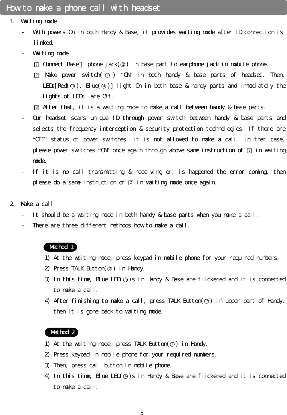 󰚟5󰚟󰚟1. Waiting󰚟mode󰚟- With󰚟powers󰚟On󰚟in󰚟both󰚟Handy󰚟&amp;󰚟Base,󰚟it󰚟provides󰚟waiting󰚟mode󰚟after󰚟ID󰚟connection󰚟is󰚟󰚟linked.󰚟- Waiting󰚟mode󰚟󰚟󰚟󰚟󰚟󰚟󰚟󰚟󰚟󰚟󰚟󰚟󰚟□1󰚟Connect󰚟Base의󰚟phone󰚟jack(○2)󰚟in󰚟base󰚟part󰚟to󰚟earphone󰚟jack󰚟in󰚟mobile󰚟phone.󰚟󰚟󰚟󰚟󰚟󰚟󰚟󰚟󰚟󰚟󰚟󰚟󰚟□2󰚟Make󰚟 power󰚟 switch( ○1)󰚟 “ON”󰚟 in󰚟 both󰚟 handy󰚟 &amp;󰚟 base󰚟 parts󰚟 of󰚟 headset.󰚟 Then,󰚟 LEDs[Red(○3),󰚟Blue(○4)]󰚟light󰚟On󰚟in󰚟both󰚟base󰚟&amp;󰚟handy󰚟parts󰚟and󰚟immediately󰚟the󰚟lights󰚟of󰚟LEDs󰚟󰚟are󰚟Off.󰚟□3󰚟After󰚟that,󰚟it󰚟is󰚟a󰚟waiting󰚟mode󰚟to󰚟make󰚟a󰚟call󰚟between󰚟handy󰚟&amp;󰚟base󰚟parts.󰚟- Our󰚟 headset󰚟 scans󰚟 unique󰚟 ID󰚟 through󰚟 power󰚟 switch󰚟 between󰚟 handy󰚟 &amp;󰚟 base󰚟 parts󰚟 and󰚟 selects󰚟the󰚟frequency󰚟interception󰚟&amp;󰚟security󰚟protection󰚟technologies.󰚟If󰚟there󰚟are󰚟“OFF”󰚟status󰚟 of󰚟power󰚟switches,󰚟it󰚟 is󰚟not󰚟allowed󰚟 to󰚟 make󰚟a󰚟call.󰚟In󰚟 that󰚟 case,󰚟please󰚟power󰚟switches󰚟“ON”󰚟once󰚟again󰚟through󰚟above󰚟same󰚟instruction󰚟of󰚟□2󰚟in󰚟waiting󰚟mode.󰚟- If󰚟it󰚟is󰚟no󰚟call󰚟transmitting󰚟&amp;󰚟receiving󰚟or,󰚟is󰚟happened󰚟the󰚟error󰚟coming,󰚟then󰚟please󰚟do󰚟a󰚟same󰚟instruction󰚟of󰚟□2󰚟in󰚟waiting󰚟mode󰚟once󰚟again.󰚟󰚟2. Make󰚟a󰚟call󰚟- It󰚟should󰚟be󰚟a󰚟waiting󰚟mode󰚟in󰚟both󰚟handy󰚟&amp;󰚟base󰚟parts󰚟when󰚟you󰚟make󰚟a󰚟call.󰚟- There󰚟are󰚟three󰚟different󰚟methods󰚟how󰚟to󰚟make󰚟a󰚟call.󰚟󰚟󰚟1)󰚟At󰚟the󰚟waiting󰚟mode,󰚟press󰚟keypad󰚟in󰚟mobile󰚟phone󰚟for󰚟your󰚟required󰚟numbers.󰚟2)󰚟Press󰚟TALK󰚟Button(○2)󰚟in󰚟Handy.󰚟3)󰚟In󰚟this󰚟time,󰚟Blue󰚟LED(○4)s󰚟in󰚟Handy󰚟&amp;󰚟Base󰚟are󰚟flickered󰚟and󰚟it󰚟is󰚟connected󰚟to󰚟make󰚟a󰚟call.󰚟4)󰚟After󰚟finishing󰚟to󰚟make󰚟a󰚟call,󰚟press󰚟TALK󰚟Button(○2)󰚟in󰚟upper󰚟part󰚟of󰚟Handy,󰚟then󰚟it󰚟is󰚟gone󰚟back󰚟to󰚟waiting󰚟mode.󰚟󰚟󰚟1)󰚟At󰚟the󰚟waiting󰚟mode,󰚟press󰚟TALK󰚟Button(○2)󰚟in󰚟Handy.󰚟2)󰚟Press󰚟keypad󰚟in󰚟mobile󰚟phone󰚟for󰚟your󰚟required󰚟numbers.󰚟3)󰚟Then,󰚟press󰚟call󰚟button󰚟in󰚟mobile󰚟phone.󰚟4)󰚟In󰚟this󰚟time,󰚟Blue󰚟LED(○4)s󰚟in󰚟Handy󰚟&amp;󰚟Base󰚟are󰚟flickered󰚟and󰚟it󰚟is󰚟connected󰚟to󰚟make󰚟a󰚟call.󰚟󰚟How󰚟to󰚟make󰚟a󰚟phone󰚟call󰚟with󰚟headset󰚟Method󰚟1Method󰚟2󰚟