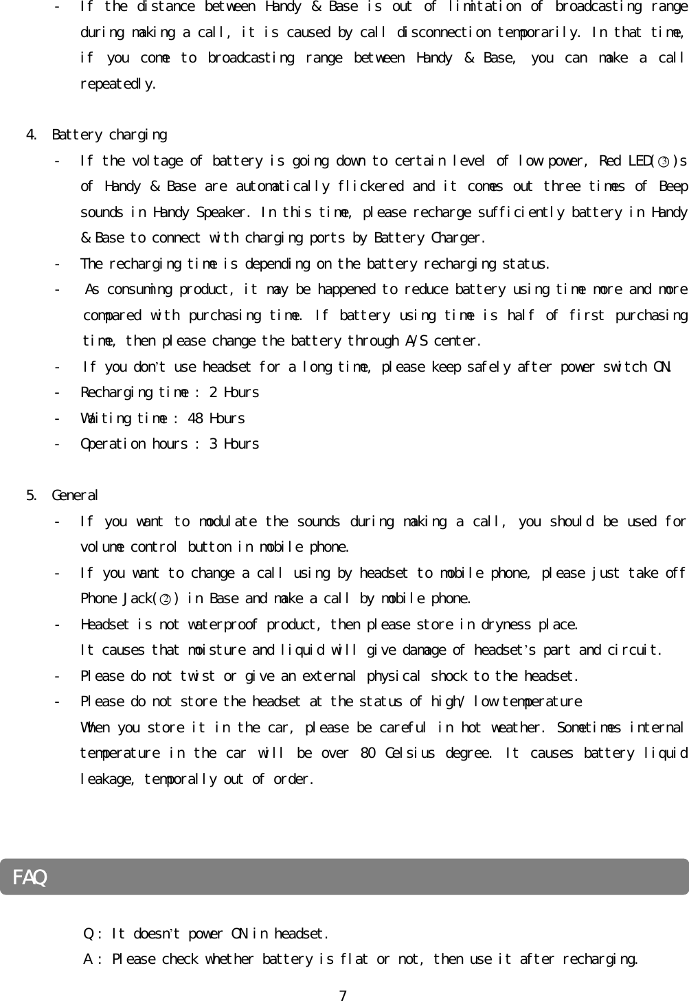 󰚟7- If󰚟 the󰚟 distance󰚟 between󰚟 Handy󰚟 &amp;󰚟 Base󰚟 is󰚟 out󰚟 of󰚟 limitation󰚟 of󰚟 broadcasting󰚟 range󰚟 during󰚟making󰚟a󰚟call,󰚟it󰚟is󰚟caused󰚟by󰚟call󰚟disconnection󰚟temporarily.󰚟In󰚟that󰚟time,󰚟if󰚟 you󰚟 come󰚟 to󰚟 broadcasting󰚟 range󰚟 between󰚟 Handy󰚟 &amp;󰚟 Base,󰚟 you󰚟 can󰚟 make󰚟 a󰚟 call󰚟 repeatedly.󰚟󰚟4. Battery󰚟charging󰚟- If󰚟the󰚟voltage󰚟of󰚟battery󰚟is󰚟going󰚟down󰚟to󰚟certain󰚟level󰚟of󰚟low󰚟power,󰚟Red󰚟LED(○3)s󰚟of󰚟Handy󰚟&amp;󰚟Base󰚟are󰚟automatically󰚟flickered󰚟and󰚟it󰚟comes󰚟out󰚟three󰚟times󰚟of󰚟Beep󰚟sounds󰚟in󰚟Handy󰚟Speaker.󰚟In󰚟this󰚟time,󰚟please󰚟recharge󰚟sufficiently󰚟battery󰚟in󰚟Handy󰚟&amp;󰚟Base󰚟to󰚟connect󰚟with󰚟charging󰚟ports󰚟by󰚟Battery󰚟Charger.󰚟󰚟- The󰚟recharging󰚟time󰚟is󰚟depending󰚟on󰚟the󰚟battery󰚟recharging󰚟status.󰚟-󰚟󰚟󰚟As󰚟consuming󰚟product,󰚟it󰚟may󰚟be󰚟happened󰚟to󰚟reduce󰚟battery󰚟using󰚟time󰚟more󰚟and󰚟more󰚟compared󰚟with󰚟purchasing󰚟time.󰚟If󰚟battery󰚟using󰚟time󰚟is󰚟half󰚟of󰚟first󰚟purchasing󰚟time,󰚟then󰚟please󰚟change󰚟the󰚟battery󰚟through󰚟A/S󰚟center.󰚟󰚟󰚟󰚟󰚟󰚟󰚟󰚟󰚟-󰚟󰚟󰚟If󰚟you󰚟don’t󰚟use󰚟headset󰚟for󰚟a󰚟long󰚟time,󰚟please󰚟keep󰚟safely󰚟after󰚟power󰚟switch󰚟ON.󰚟- Recharging󰚟time󰚟:󰚟2󰚟Hours󰚟󰚟- Waiting󰚟time󰚟:󰚟48󰚟Hours󰚟- Operation󰚟hours󰚟:󰚟3󰚟Hours󰚟󰚟5. General󰚟- If󰚟you󰚟want󰚟 to󰚟modulate󰚟the󰚟sounds󰚟during󰚟making󰚟a󰚟call,󰚟you󰚟should󰚟 be󰚟used󰚟for󰚟volume󰚟control󰚟button󰚟in󰚟mobile󰚟phone.󰚟- If󰚟you󰚟want󰚟to󰚟change󰚟a󰚟call󰚟using󰚟by󰚟headset󰚟to󰚟mobile󰚟phone,󰚟please󰚟just󰚟take󰚟off󰚟Phone󰚟Jack(○2)󰚟in󰚟Base󰚟and󰚟make󰚟a󰚟call󰚟by󰚟mobile󰚟phone.󰚟- Headset󰚟is󰚟not󰚟waterproof󰚟product,󰚟then󰚟please󰚟store󰚟in󰚟dryness󰚟place.󰚟It󰚟causes󰚟that󰚟moisture󰚟and󰚟liquid󰚟will󰚟give󰚟damage󰚟of󰚟headset’s󰚟part󰚟and󰚟circuit.󰚟- Please󰚟do󰚟not󰚟twist󰚟or󰚟give󰚟an󰚟external󰚟physical󰚟shock󰚟to󰚟the󰚟headset.󰚟- Please󰚟do󰚟not󰚟store󰚟the󰚟headset󰚟at󰚟the󰚟status󰚟of󰚟high/󰚟low󰚟temperature󰚟When󰚟you󰚟store󰚟it󰚟in󰚟the󰚟car,󰚟please󰚟be󰚟careful󰚟in󰚟hot󰚟weather.󰚟Sometimes󰚟internal󰚟temperature󰚟 in󰚟 the󰚟 car󰚟 will󰚟 be󰚟 over󰚟 80󰚟 Celsius󰚟 degree.󰚟 It󰚟 causes󰚟 battery󰚟 liquid󰚟 leakage,󰚟temporally󰚟out󰚟of󰚟order.󰚟󰚟󰚟󰚟󰚟󰚟󰚟󰚟󰚟󰚟󰚟󰚟󰚟󰚟󰚟󰚟󰚟󰚟󰚟󰚟Q󰚟:󰚟It󰚟doesn’t󰚟power󰚟ON󰚟in󰚟headset.󰚟󰚟󰚟󰚟󰚟󰚟󰚟󰚟󰚟󰚟󰚟󰚟󰚟A󰚟:󰚟Please󰚟check󰚟whether󰚟battery󰚟is󰚟flat󰚟or󰚟not,󰚟then󰚟use󰚟it󰚟after󰚟recharging.󰚟FAQ󰚟