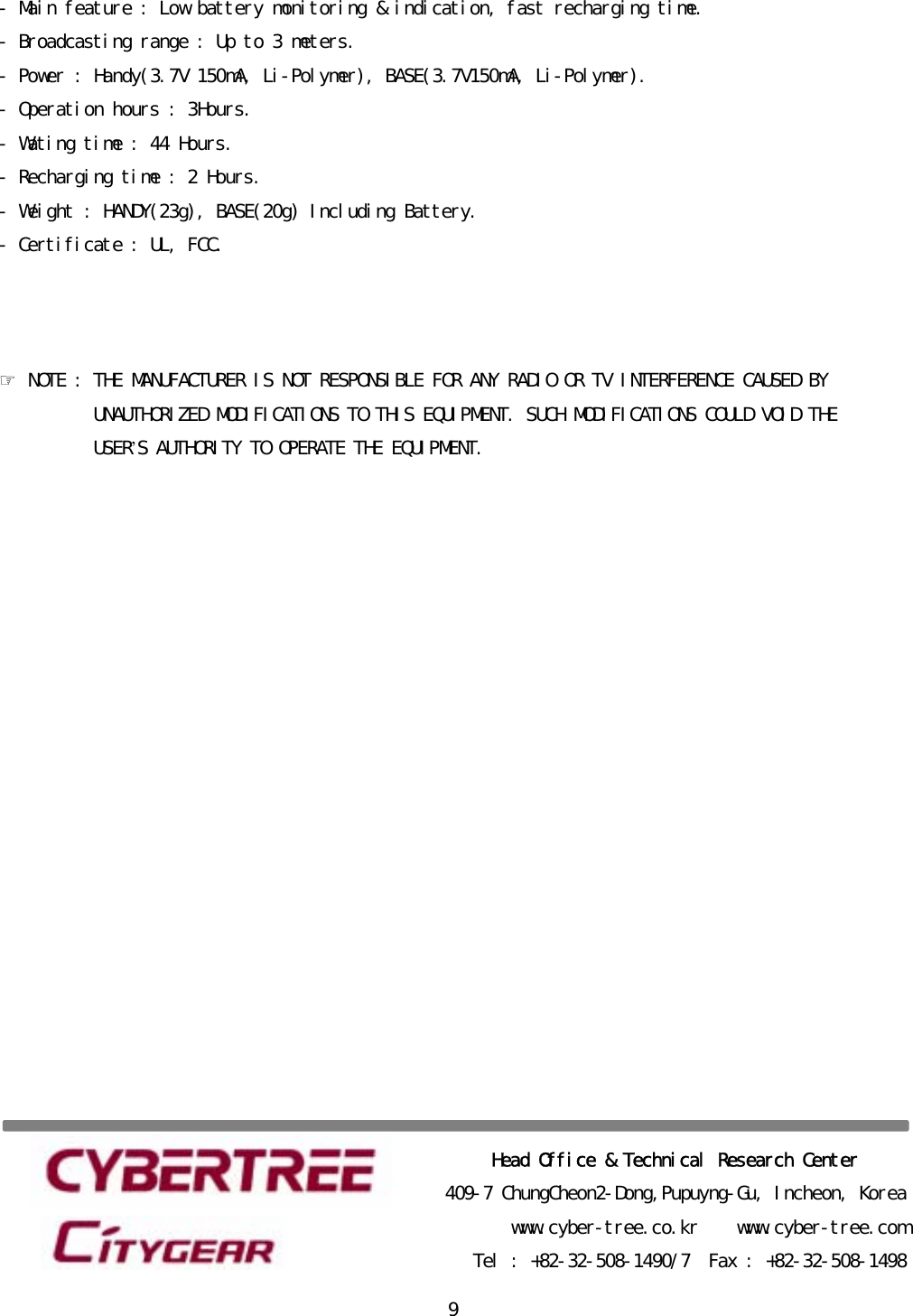 󰚟9-󰚟Main󰚟feature󰚟:󰚟Low󰚟battery󰚟monitoring󰚟&amp;󰚟indication,󰚟fast󰚟recharging󰚟time.󰚟-󰚟Broadcasting󰚟range󰚟:󰚟Up󰚟to󰚟3󰚟meters.󰚟-󰚟Power󰚟:󰚟Handy(3.7V󰚟150mA,󰚟Li-Polymer),󰚟BASE(3.7V150mA,󰚟Li-Polymer).󰚟-󰚟Operation󰚟hours󰚟:󰚟3Hours.󰚟-󰚟Wating󰚟time󰚟:󰚟44󰚟Hours.󰚟-󰚟Recharging󰚟time󰚟:󰚟2󰚟Hours.󰚟-󰚟Weight󰚟:󰚟HANDY(23g),󰚟BASE(20g)󰚟Including󰚟Battery.󰚟-󰚟Certificate󰚟:󰚟UL,󰚟FCC.󰚟󰚟󰚟󰚟☞󰚟NOTE󰚟:󰚟THE󰚟MANUFACTURER󰚟IS󰚟NOT󰚟RESPONSIBLE󰚟FOR󰚟ANY󰚟RADIO󰚟OR󰚟TV󰚟INTERFERENCE󰚟CAUSED󰚟BY󰚟󰚟UNAUTHORIZED󰚟MODIFICATIONS󰚟TO󰚟THIS󰚟EQUIPMENT.󰚟SUCH󰚟MODIFICATIONS󰚟COULD󰚟VOID󰚟THE󰚟USER’S󰚟AUTHORITY󰚟TO󰚟OPERATE󰚟THE󰚟EQUIPMENT.󰚟󰚟󰚟󰚟󰚟󰚟󰚟󰚟󰚟󰚟󰚟󰚟󰚟󰚟󰚟󰚟󰚟󰚟󰚟󰚟󰚟Head󰚟Office󰚟&amp;󰚟Technical󰚟Research󰚟Center󰚟409-7󰚟ChungCheon2-Dong,Pupuyng-Gu,󰚟Incheon,󰚟Korea󰚟www.cyber-tree.co.kr󰚟󰚟󰚟󰚟www.cyber-tree.com󰚟Tel󰚟:󰚟+82-32-508-1490/7󰚟󰚟Fax󰚟:󰚟+82-32-508-1498󰚟