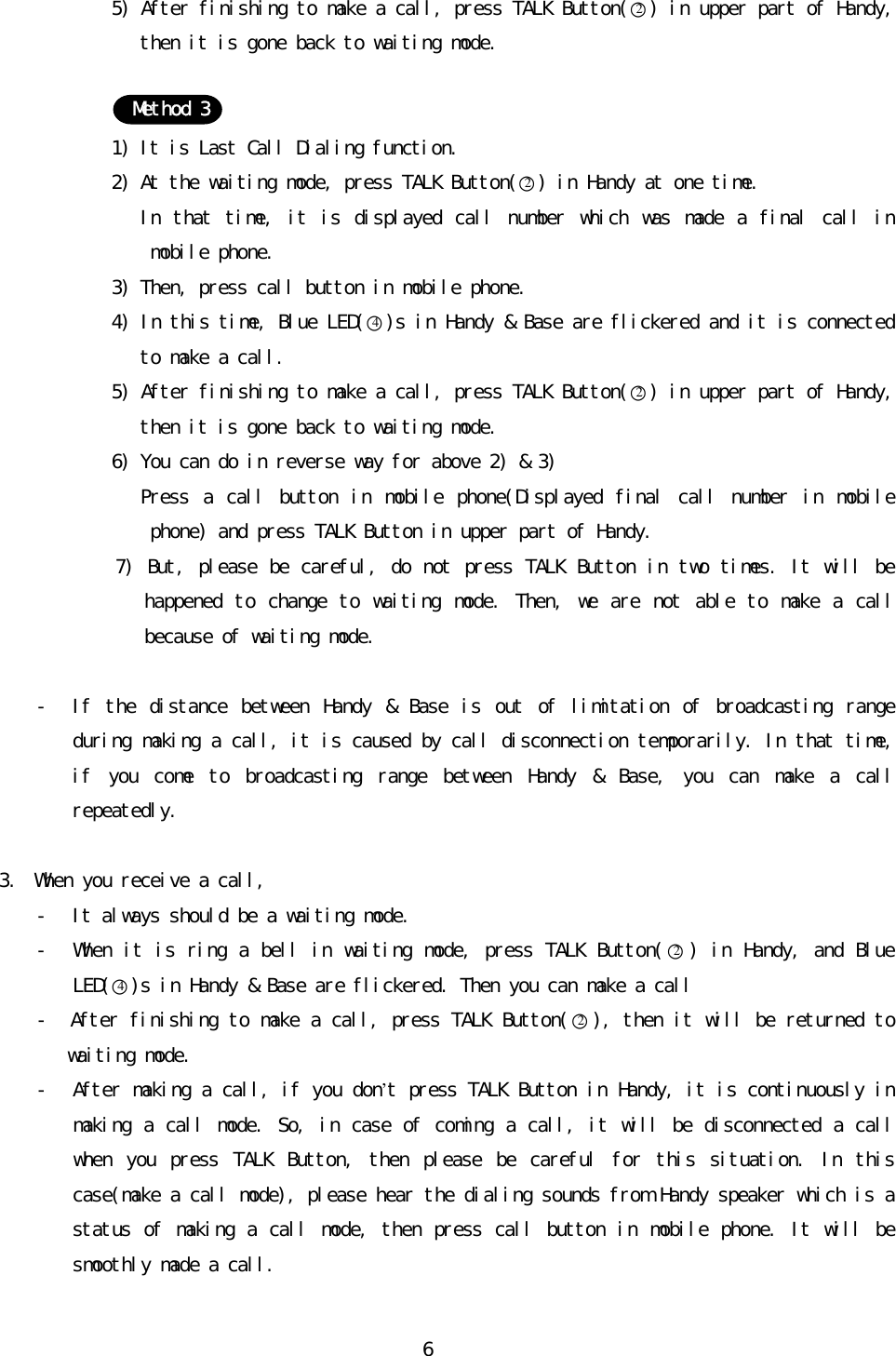 󰚟65)󰚟After󰚟finishing󰚟to󰚟make󰚟a󰚟call,󰚟press󰚟TALK󰚟Button(○2)󰚟in󰚟upper󰚟part󰚟of󰚟Handy,󰚟then󰚟it󰚟is󰚟gone󰚟back󰚟to󰚟waiting󰚟mode.󰚟󰚟󰚟󰚟󰚟󰚟󰚟1)󰚟It󰚟is󰚟Last󰚟Call󰚟Dialing󰚟function.󰚟2)󰚟At󰚟the󰚟waiting󰚟mode,󰚟press󰚟TALK󰚟Button(○2)󰚟in󰚟Handy󰚟at󰚟one󰚟time.󰚟󰚟󰚟󰚟In󰚟 that󰚟 time,󰚟 it󰚟 is󰚟displayed󰚟call󰚟number󰚟which󰚟was󰚟made󰚟 a󰚟 final󰚟 call󰚟 in󰚟 mobile󰚟phone.󰚟3)󰚟Then,󰚟press󰚟call󰚟button󰚟in󰚟mobile󰚟phone.󰚟4)󰚟In󰚟this󰚟time,󰚟Blue󰚟LED(○4)s󰚟in󰚟Handy󰚟&amp;󰚟Base󰚟are󰚟flickered󰚟and󰚟it󰚟is󰚟connected󰚟to󰚟make󰚟a󰚟call.󰚟5)󰚟After󰚟finishing󰚟to󰚟make󰚟a󰚟call,󰚟press󰚟TALK󰚟Button(○2)󰚟in󰚟upper󰚟part󰚟of󰚟Handy,󰚟then󰚟it󰚟is󰚟gone󰚟back󰚟to󰚟waiting󰚟mode.󰚟6)󰚟You󰚟can󰚟do󰚟in󰚟reverse󰚟way󰚟for󰚟above󰚟2)󰚟&amp;󰚟3)󰚟󰚟󰚟󰚟Press󰚟 a󰚟 call󰚟 button󰚟 in󰚟 mobile󰚟 phone(Displayed󰚟 final󰚟 call󰚟 number󰚟 in󰚟 mobile󰚟 phone)󰚟and󰚟press󰚟TALK󰚟Button󰚟in󰚟upper󰚟part󰚟of󰚟Handy.󰚟7)󰚟But,󰚟please󰚟be󰚟careful,󰚟do󰚟not󰚟press󰚟TALK󰚟Button󰚟in󰚟two󰚟times.󰚟It󰚟will󰚟be󰚟happened󰚟to󰚟change󰚟to󰚟 waiting󰚟mode.󰚟Then,󰚟we󰚟 are󰚟not󰚟able󰚟to󰚟make󰚟a󰚟call󰚟because󰚟of󰚟waiting󰚟mode.󰚟󰚟- If󰚟 the󰚟 distance󰚟 between󰚟 Handy󰚟 &amp;󰚟 Base󰚟 is󰚟 out󰚟 of󰚟 limitation󰚟 of󰚟 broadcasting󰚟 range󰚟 during󰚟making󰚟a󰚟call,󰚟it󰚟is󰚟caused󰚟by󰚟call󰚟disconnection󰚟temporarily.󰚟In󰚟that󰚟time,󰚟if󰚟 you󰚟 come󰚟 to󰚟 broadcasting󰚟 range󰚟 between󰚟 Handy󰚟 &amp;󰚟 Base,󰚟 you󰚟 can󰚟 make󰚟 a󰚟 call󰚟 repeatedly.󰚟󰚟3. When󰚟you󰚟receive󰚟a󰚟call,󰚟- It󰚟always󰚟should󰚟be󰚟a󰚟waiting󰚟mode.󰚟- When󰚟it󰚟is󰚟ring󰚟a󰚟bell󰚟in󰚟waiting󰚟mode,󰚟press󰚟TALK󰚟Button(○2)󰚟in󰚟Handy,󰚟and󰚟Blue󰚟LED(○4)s󰚟in󰚟Handy󰚟&amp;󰚟Base󰚟are󰚟flickered.󰚟Then󰚟you󰚟can󰚟make󰚟a󰚟call󰚟󰚟-󰚟󰚟After󰚟finishing󰚟to󰚟make󰚟a󰚟call,󰚟press󰚟TALK󰚟Button(○2),󰚟then󰚟it󰚟will󰚟be󰚟returned󰚟to󰚟waiting󰚟mode.󰚟- After󰚟making󰚟a󰚟call,󰚟if󰚟you󰚟don’t󰚟press󰚟TALK󰚟Button󰚟in󰚟Handy,󰚟it󰚟is󰚟continuously󰚟in󰚟making󰚟a󰚟call󰚟mode.󰚟So,󰚟in󰚟case󰚟of󰚟coming󰚟a󰚟call,󰚟it󰚟will󰚟be󰚟disconnected󰚟a󰚟call󰚟when󰚟 you󰚟 press󰚟 TALK󰚟 Button,󰚟 then󰚟 please󰚟 be󰚟 careful󰚟 for󰚟 this󰚟 situation.󰚟 In󰚟 this󰚟 case(make󰚟a󰚟call󰚟mode),󰚟please󰚟hear󰚟the󰚟dialing󰚟sounds󰚟from󰚟Handy󰚟speaker󰚟which󰚟is󰚟a󰚟status󰚟of󰚟making󰚟a󰚟call󰚟mode,󰚟then󰚟press󰚟call󰚟button󰚟in󰚟mobile󰚟phone.󰚟It󰚟will󰚟be󰚟smoothly󰚟made󰚟a󰚟call.󰚟󰚟Method󰚟3󰚟