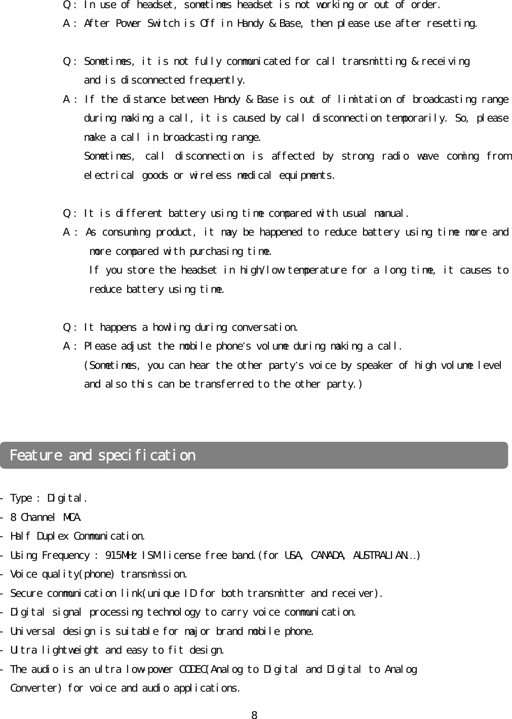 󰚟8󰚟󰚟󰚟󰚟󰚟󰚟󰚟󰚟󰚟󰚟󰚟󰚟󰚟Q󰚟:󰚟In󰚟use󰚟of󰚟headset,󰚟sometimes󰚟headset󰚟is󰚟not󰚟working󰚟or󰚟out󰚟of󰚟order.󰚟󰚟󰚟󰚟󰚟󰚟󰚟󰚟󰚟󰚟󰚟󰚟󰚟A󰚟:󰚟After󰚟Power󰚟Switch󰚟is󰚟Off󰚟in󰚟Handy󰚟&amp;󰚟Base,󰚟then󰚟please󰚟use󰚟after󰚟resetting.󰚟󰚟󰚟󰚟󰚟󰚟󰚟󰚟󰚟󰚟󰚟󰚟󰚟󰚟Q󰚟:󰚟Sometimes,󰚟it󰚟is󰚟not󰚟fully󰚟communicated󰚟for󰚟call󰚟transmitting󰚟&amp;󰚟receiving󰚟󰚟and󰚟is󰚟disconnected󰚟frequently.󰚟󰚟󰚟󰚟󰚟󰚟󰚟󰚟󰚟󰚟󰚟󰚟󰚟󰚟A󰚟:󰚟If󰚟the󰚟distance󰚟between󰚟Handy󰚟&amp;󰚟Base󰚟is󰚟out󰚟of󰚟limitation󰚟of󰚟broadcasting󰚟range󰚟during󰚟making󰚟a󰚟call,󰚟it󰚟is󰚟caused󰚟by󰚟call󰚟disconnection󰚟temporarily.󰚟So,󰚟please󰚟make󰚟a󰚟call󰚟in󰚟broadcasting󰚟range.󰚟󰚟󰚟󰚟󰚟󰚟󰚟󰚟󰚟󰚟󰚟󰚟󰚟󰚟󰚟󰚟󰚟Sometimes,󰚟 call󰚟 disconnection󰚟 is󰚟 affected󰚟 by󰚟 strong󰚟 radio󰚟 wave󰚟 coming󰚟 from󰚟 electrical󰚟goods󰚟or󰚟wireless󰚟medical󰚟equipments.󰚟󰚟󰚟󰚟󰚟󰚟󰚟󰚟󰚟󰚟󰚟󰚟󰚟󰚟Q󰚟:󰚟It󰚟is󰚟different󰚟battery󰚟using󰚟time󰚟compared󰚟with󰚟usual󰚟manual.󰚟󰚟󰚟󰚟󰚟󰚟󰚟󰚟󰚟󰚟󰚟󰚟󰚟A󰚟:󰚟As󰚟consuming󰚟product,󰚟it󰚟may󰚟be󰚟happened󰚟to󰚟reduce󰚟battery󰚟using󰚟time󰚟more󰚟and󰚟more󰚟compared󰚟with󰚟purchasing󰚟time.󰚟󰚟󰚟󰚟󰚟󰚟󰚟󰚟󰚟󰚟󰚟󰚟󰚟󰚟󰚟󰚟󰚟󰚟󰚟If󰚟you󰚟store󰚟the󰚟headset󰚟in󰚟high/low󰚟temperature󰚟for󰚟a󰚟long󰚟time,󰚟it󰚟causes󰚟to󰚟reduce󰚟battery󰚟using󰚟time.󰚟󰚟󰚟󰚟󰚟󰚟󰚟󰚟󰚟󰚟󰚟󰚟󰚟󰚟󰚟Q󰚟:󰚟It󰚟happens󰚟a󰚟howling󰚟during󰚟conversation.󰚟󰚟A󰚟:󰚟Please󰚟adjust󰚟the󰚟mobile󰚟phone’s󰚟volume󰚟during󰚟making󰚟a󰚟call.󰚟(Sometimes,󰚟you󰚟can󰚟hear󰚟the󰚟other󰚟party’s󰚟voice󰚟by󰚟speaker󰚟of󰚟high󰚟volume󰚟level󰚟󰚟and󰚟also󰚟this󰚟can󰚟be󰚟transferred󰚟to󰚟the󰚟other󰚟party.)󰚟󰚟󰚟󰚟󰚟󰚟-󰚟Type󰚟:󰚟Digital.󰚟-󰚟8󰚟Channel󰚟MCA.󰚟-󰚟Half󰚟Duplex󰚟Communication.󰚟-󰚟Using󰚟Frequency󰚟:󰚟915MHz󰚟ISM󰚟license󰚟free󰚟band.(for󰚟USA,󰚟CANADA,󰚟AUSTRALIAN…)󰚟-󰚟Voice󰚟quality(phone)󰚟transmission.󰚟-󰚟Secure󰚟communication󰚟link(unique󰚟ID󰚟for󰚟both󰚟transmitter󰚟and󰚟receiver).󰚟-󰚟Digital󰚟signal󰚟processing󰚟technology󰚟to󰚟carry󰚟voice󰚟communication.󰚟-󰚟Universal󰚟design󰚟is󰚟suitable󰚟for󰚟major󰚟brand󰚟mobile󰚟phone.󰚟-󰚟Ultra󰚟lightweight󰚟and󰚟easy󰚟to󰚟fit󰚟design.󰚟-󰚟The󰚟audio󰚟is󰚟an󰚟ultra󰚟low-power󰚟CODEC(Analog󰚟to󰚟Digital󰚟and󰚟Digital󰚟to󰚟Analog󰚟󰚟󰚟Converter)󰚟for󰚟voice󰚟and󰚟audio󰚟applications.󰚟Feature󰚟and󰚟specification󰚟󰚟