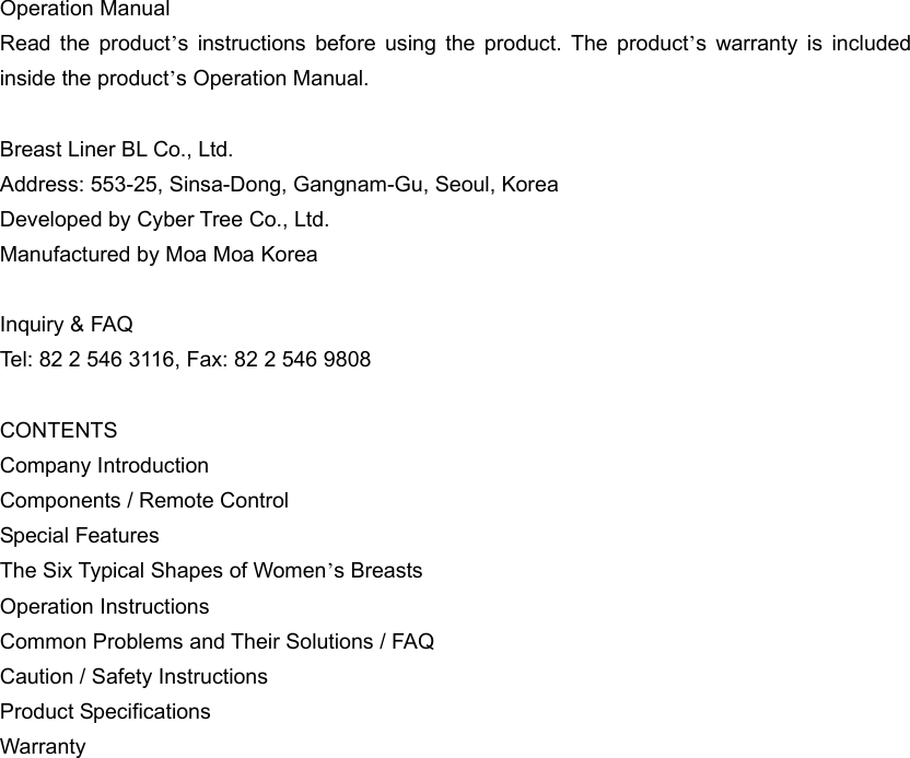 Operation Manual Read the product’s instructions before using the product. The product’s warranty is included inside the product’s Operation Manual.    Breast Liner BL Co., Ltd.   Address: 553-25, Sinsa-Dong, Gangnam-Gu, Seoul, Korea Developed by Cyber Tree Co., Ltd. Manufactured by Moa Moa Korea  Inquiry &amp; FAQ Tel: 82 2 546 3116, Fax: 82 2 546 9808  CONTENTS Company Introduction Components / Remote Control Special Features The Six Typical Shapes of Women’s Breasts Operation Instructions Common Problems and Their Solutions / FAQ Caution / Safety Instructions Product Specifications Warranty    