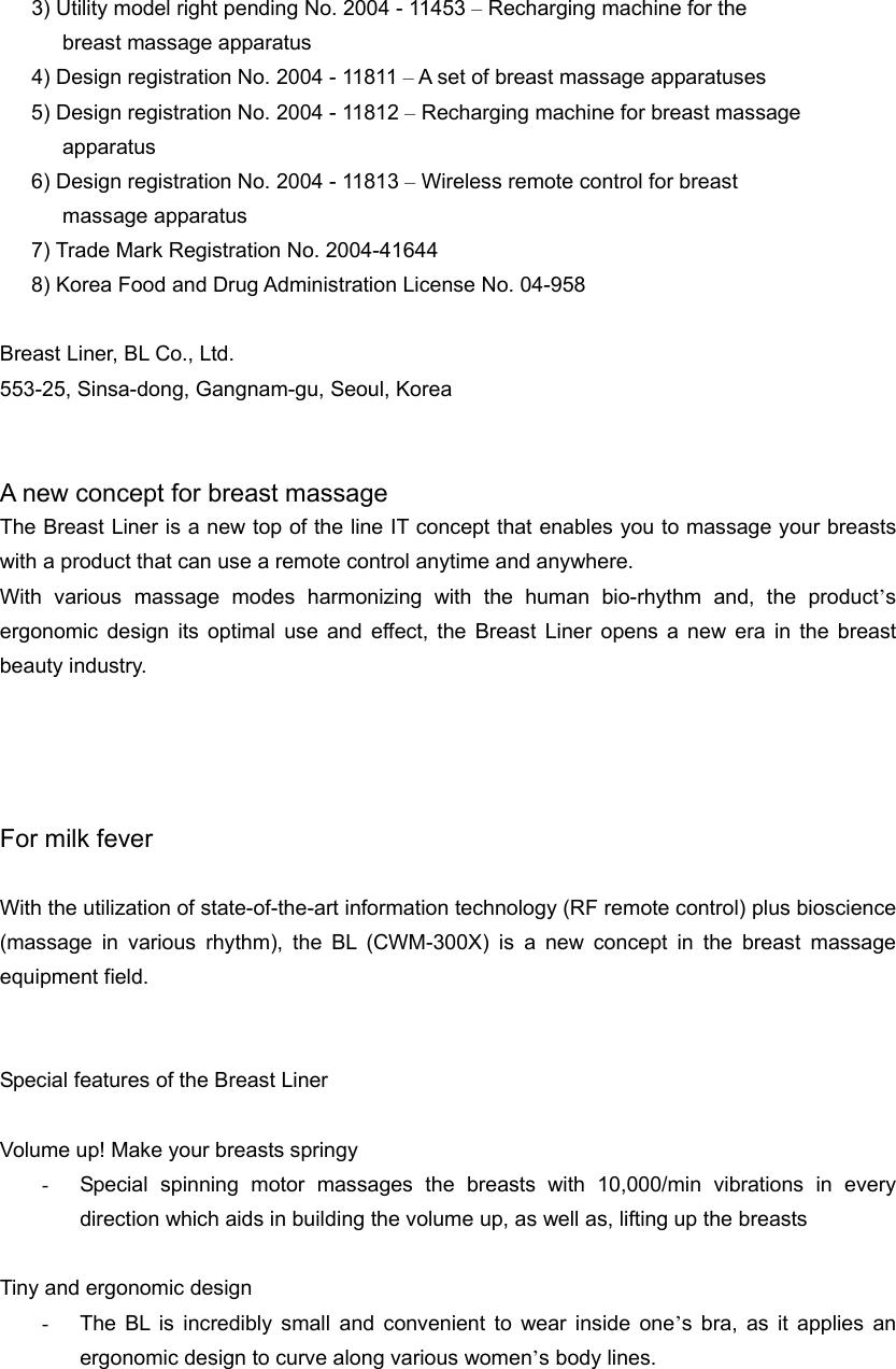 3) Utility model right pending No. 2004 - 11453 – Recharging machine for the   breast massage apparatus   4) Design registration No. 2004 - 11811 – A set of breast massage apparatuses   5) Design registration No. 2004 - 11812 – Recharging machine for breast massage   apparatus 6) Design registration No. 2004 - 11813 – Wireless remote control for breast   massage apparatus 7) Trade Mark Registration No. 2004-41644   8) Korea Food and Drug Administration License No. 04-958    Breast Liner, BL Co., Ltd.   553-25, Sinsa-dong, Gangnam-gu, Seoul, Korea     A new concept for breast massage The Breast Liner is a new top of the line IT concept that enables you to massage your breasts with a product that can use a remote control anytime and anywhere.   With various massage modes harmonizing with the human bio-rhythm and, the product’s ergonomic design its optimal use and effect, the Breast Liner opens a new era in the breast beauty industry.       For milk fever    With the utilization of state-of-the-art information technology (RF remote control) plus bioscience (massage in various rhythm), the BL (CWM-300X) is a new concept in the breast massage equipment field.   Special features of the Breast Liner  Volume up! Make your breasts springy -  Special spinning motor massages the breasts with 10,000/min vibrations in every direction which aids in building the volume up, as well as, lifting up the breasts    Tiny and ergonomic design -  The BL is incredibly small and convenient to wear inside one’s bra, as it applies an ergonomic design to curve along various women’s body lines. 