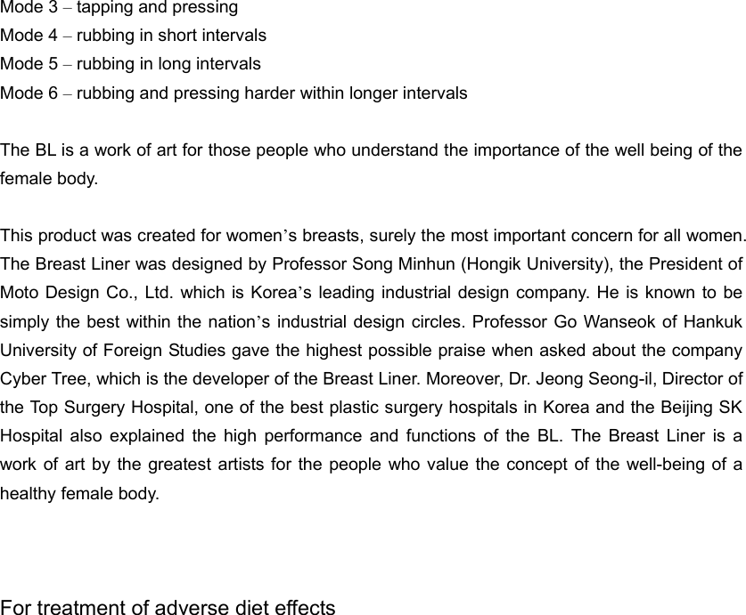 Mode 3 – tapping and pressing Mode 4 – rubbing in short intervals Mode 5 – rubbing in long intervals Mode 6 – rubbing and pressing harder within longer intervals  The BL is a work of art for those people who understand the importance of the well being of the female body.  This product was created for women’s breasts, surely the most important concern for all women. The Breast Liner was designed by Professor Song Minhun (Hongik University), the President of Moto Design Co., Ltd. which is Korea’s leading industrial design company. He is known to be simply the best within the nation’s industrial design circles. Professor Go Wanseok of Hankuk University of Foreign Studies gave the highest possible praise when asked about the company Cyber Tree, which is the developer of the Breast Liner. Moreover, Dr. Jeong Seong-il, Director of the Top Surgery Hospital, one of the best plastic surgery hospitals in Korea and the Beijing SK Hospital also explained the high performance and functions of the BL. The Breast Liner is a work of art by the greatest artists for the people who value the concept of the well-being of a healthy female body.      For treatment of adverse diet effects 
