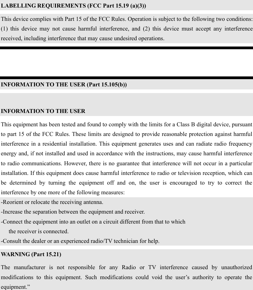  LABELLING REQUIREMENTS (FCC Part 15.19 (a)(3)) This device complies with Part 15 of the FCC Rules. Operation is subject to the following two conditions: (1) this device may not cause harmful interference, and (2) this device must accept any interference received, including interference that may cause undesired operations.   INFORMATION TO THE USER (Part 15.105(b))  INFORMATION TO THE USER This equipment has been tested and found to comply with the limits for a Class B digital device, pursuant to part 15 of the FCC Rules. These limits are designed to provide reasonable protection against harmful interference in a residential installation. This equipment generates uses and can radiate radio frequency energy and, if not installed and used in accordance with the instructions, may cause harmful interference to radio communications. However, there is no guarantee that interference will not occur in a particular installation. If this equipment does cause harmful interference to radio or television reception, which can be determined by turning the equipment off and on, the user is encouraged to try to correct the interference by one more of the following measures: -Reorient or relocate the receiving antenna. -Increase the separation between the equipment and receiver. -Connect the equipment into an outlet on a circuit different from that to which      the receiver is connected. -Consult the dealer or an experienced radio/TV technician for help. WARNING (Part 15.21) The manufacturer is not responsible for any Radio or TV interference caused by unauthorized modifications to this equipment. Such modifications could void the user’s authority to operate the equipment.”    