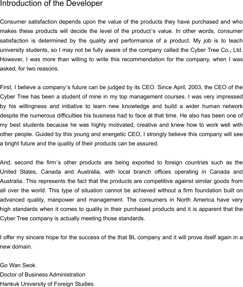 Introduction of the Developer  Consumer satisfaction depends upon the value of the products they have purchased and who makes these products will decide the level of the product’s value. In other words, consumer satisfaction is determined by the quality and performance of a product. My job is to teach university students, so I may not be fully aware of the company called the Cyber Tree Co., Ltd. However, I was more than willing to write this recommendation for the company, when I was asked, for two reasons.    First, I believe a company’s future can be judged by its CEO. Since April, 2003, the CEO of the Cyber Tree has been a student of mine in my top management courses. I was very impressed by his willingness and initiative to learn new knowledge and build a wider human network despite the numerous difficulties his business had to face at that time. He also has been one of my best students because he was highly motivated, creative and knew how to work well with other people. Guided by this young and energetic CEO, I strongly believe this company will see a bright future and the quality of their products can be assured.    And, second the firm’s other products are being exported to foreign countries such as the United States, Canada and Australia, with local branch offices operating in Canada and Australia. This represents the fact that the products are competitive against similar goods from all over the world. This type of situation cannot be achieved without a firm foundation built on advanced quality, manpower and management. The consumers in North America have very high standards when it comes to quality in their purchased products and it is apparent that the Cyber Tree company is actually meeting those standards.    I offer my sincere hope for the success of the that BL company and it will prove itself again in a new domain.    Go Wan Seok Doctor of Business Administration Hankuk University of Foreign Studies         