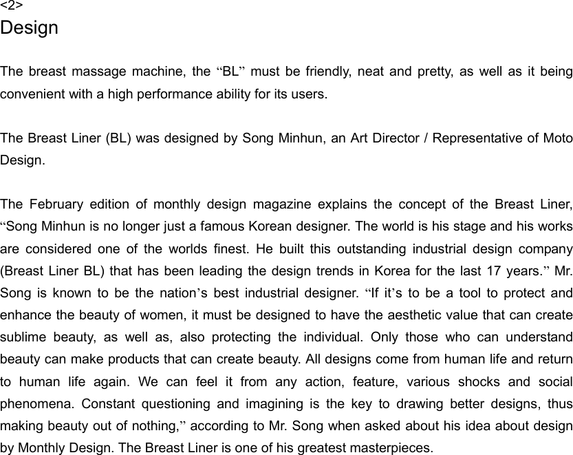 &lt;2&gt; Design  The breast massage machine, the “BL” must be friendly, neat and pretty, as well as it being convenient with a high performance ability for its users.    The Breast Liner (BL) was designed by Song Minhun, an Art Director / Representative of Moto Design.  The February edition of monthly design magazine explains the concept of the Breast Liner, “Song Minhun is no longer just a famous Korean designer. The world is his stage and his works are considered one of the worlds finest. He built this outstanding industrial design company (Breast Liner BL) that has been leading the design trends in Korea for the last 17 years.” Mr. Song is known to be the nation’s best industrial designer. “If it’s to be a tool to protect and enhance the beauty of women, it must be designed to have the aesthetic value that can create sublime beauty, as well as, also protecting the individual. Only those who can understand beauty can make products that can create beauty. All designs come from human life and return to human life again. We can feel it from any action, feature, various shocks and social phenomena. Constant questioning and imagining is the key to drawing better designs, thus making beauty out of nothing,” according to Mr. Song when asked about his idea about design by Monthly Design. The Breast Liner is one of his greatest masterpieces.     