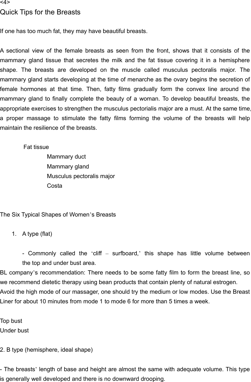 &lt;4&gt; Quick Tips for the Breasts  If one has too much fat, they may have beautiful breasts.  A sectional view of the female breasts as seen from the front, shows that it consists of the mammary gland tissue that secretes the milk and the fat tissue covering it in a hemisphere shape. The breasts are developed on the muscle called musculus pectoralis major. The mammary gland starts developing at the time of menarche as the ovary begins the secretion of female hormones at that time. Then, fatty films gradually form the convex line around the mammary gland to finally complete the beauty of a woman. To develop beautiful breasts, the appropriate exercises to strengthen the musculus pectorialis major are a must. At the same time, a proper massage to stimulate the fatty films forming the volume of the breasts will help maintain the resilience of the breasts.     Fat tissue    Mammary duct    Mammary gland     Musculus pectoralis major    Costa   The Six Typical Shapes of Women’s Breasts    1.  A type (flat)  - Commonly called the ‘cliff  – surfboard,’this  shape  has  little  volume  between                    the top and under bust area.   BL company’s recommendation: There needs to be some fatty film to form the breast line, so we recommend dietetic therapy using bean products that contain plenty of natural estrogen. Avoid the high mode of our massager, one should try the medium or low modes. Use the Breast Liner for about 10 minutes from mode 1 to mode 6 for more than 5 times a week.    Top bust   Under bust  2. B type (hemisphere, ideal shape)  - The breasts’ length of base and height are almost the same with adequate volume. This type is generally well developed and there is no downward drooping.   